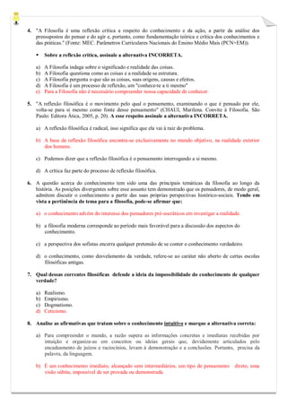 4. "A Filosofia é uma reflexão crítica a respeito do conhecimento e da ação, a partir da análise dos pressupostos do pensar e do agir e, portanto, como fundamentação teórica e crítica dos conhecimentos e das práticas." (Fonte: MEC. Parâmetros Curriculares Nacionais do Ensino Médio Mais (PCN+EM)). 
 Sobre a reflexão crítica, assinale a alternativa INCORRETA. 
a) A Filosofia indaga sobre o significado e realidade das coisas. 
b) A Filosofia questiona como as coisas e a realidade se estrutura. 
c) A Filosofia pergunta o que são as coisas, suas origens, causas e efeitos. 
d) A Filosofia é um processo de reflexão, um "conhece-te a ti mesmo" 
e) Para a Filosofia não é necessário compreender nossa capacidade de conhecer. 
5. "A reflexão filosófica é o movimento pelo qual o pensamento, examinando o que é pensado por ele, volta-se para si mesmo como fonte desse pensamento" (CHAUI, Marilena. Convite à Filosofia. São Paulo: Editora Ática, 2005, p. 20). A esse respeito assinale a alternativa INCORRETA. 
a) A reflexão filosófica é radical, isso significa que ela vai à raiz do problema. 
b) A base da reflexão filosófica encontra-se exclusivamente no mundo objetivo, na realidade exterior dos homens. 
c) Podemos dizer que a reflexão filosófica é o pensamento interrogando a si mesmo. 
d) A crítica faz parte do processo de reflexão filosófica. 
6. A questão acerca do conhecimento tem sido uma das principais temáticas da filosofia ao longo da história. As posições divergentes sobre esse assunto tem demonstrado que os pensadores, de modo geral, admitem discutir o conhecimento a partir das suas próprias perspectivas histórico-sociais. Tendo em vista a pertinência do tema para a filosofia, pode-se afirmar que: 
a) o conhecimento advém do interesse dos pensadores pré-socráticos em investigar a realidade. 
b) a filosofia moderna corresponde ao período mais favorável para a discussão dos aspectos do 
conhecimento. 
c) a perspectiva dos sofistas encerra qualquer pretensão de se conter o conhecimento verdadeiro. 
d) o conhecimento, como desvelamento da verdade, refere-se ao caráter não aberto de certas escolas filosóficas antigas. 
7. Qual dessas correntes filosóficas defende a ideia da impossibilidade do conhecimento de qualquer verdade? 
a) Realismo. 
b) Empirismo. 
c) Dogmatismo. 
d) Ceticismo. 
8. Analise as afirmativas que tratam sobre o conhecimento intuitivo e marque a alternativa correta: 
a) Para compreender o mundo, a razão supera as informações concretas e imediatas recebidas por intuição e organiza-as em conceitos ou ideias gerais que, devidamente articulados pelo encadeamento de juízos e raciocínios, levam à demonstração e a conclusões. Portanto, precisa da palavra, da linguagem. 
b) É um conhecimento imediato, alcançado sem intermediários, um tipo de pensamento direto, uma visão súbita, impossível de ser provada ou demonstrada.  