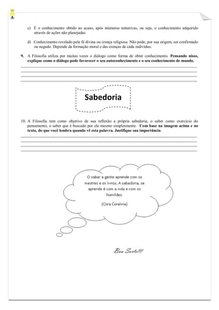 Sabedoria 
c) É o conhecimento obtido ao acaso, após inúmeras tentativas, ou seja, o conhecimento adquirido através de ações não planejadas. 
d) Conhecimento revelado pela fé divina ou crença religiosa. Não pode, por sua origem, ser confirmado ou negado. Depende da formação moral e das crenças de cada indivíduo. 
9. A Filosofia utiliza por muitas vezes o diálogo como forma de obter conhecimento. Pensando nisso, explique como o diálogo pode favorecer o seu autoconhecimento e o seu conhecimento de mundo. 
_______________________________________________________________________________________ _______________________________________________________________________________________ _______________________________________________________________________________________ _______________________________________________________________________________________ 
10. A Filosofia tem como objetivo de sua reflexão a própria sabedoria, o saber como exercício do pensamento, o saber que é buscado por ele mesmo simplesmente. Com base na imagem acima e no texto, do que você lembra quando vê esta palavra. Justifique sua importância 
_______________________________________________________________________________________ _______________________________________________________________________________________ _______________________________________________________________________________________ _______________________________________________________________________________________ 
Boa Sorte!!! 
 