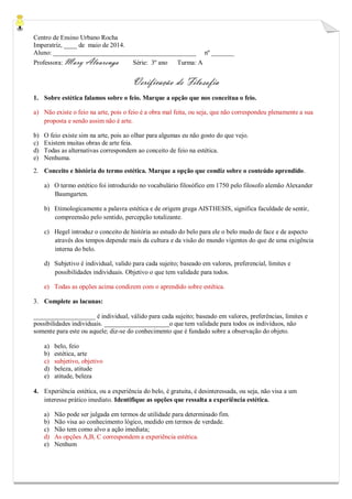 Centro de Ensino Urbano Rocha 
Imperatriz, ____ de maio de 2014. 
Aluno: ____________________________________________ nº _______ 
Professora: Mary Alvarenga Série: 3º ano Turma: A 
Verificação de Filosofia 
1. Sobre estética falamos sobre o feio. Marque a opção que nos conceitua o feio. 
a) Não existe o feio na arte, pois o feio é a obra mal feita, ou seja, que não correspondeu plenamente a sua proposta e sendo assim não é arte. 
b) O feio existe sim na arte, pois ao olhar para algumas eu não gosto do que vejo. 
c) Existem muitas obras de arte feia. 
d) Todas as alternativas correspondem ao conceito de feio na estética. 
e) Nenhuma. 
2. Conceito e história do termo estética. Marque a opção que condiz sobre o conteúdo aprendido. 
a) O termo estético foi introduzido no vocabulário filosófico em 1750 pelo filosofo alemão Alexander Baumgarten. 
b) Etimologicamente a palavra estética e de origem grega AISTHESIS, significa faculdade de sentir, compreensão pelo sentido, percepção totalizante. 
c) Hegel introduz o conceito de história ao estudo do belo para ele o belo mudo de face e de aspecto através dos tempos depende mais da cultura e da visão do mundo vigentes do que de uma exigência interna do belo. 
d) Subjetivo é individual, valido para cada sujeito; baseado em valores, preferencial, limites e possibilidades individuais. Objetivo o que tem validade para todos. 
e) Todas as opções acima condizem com o aprendido sobre estética. 
3. Complete as lacunas: 
___________________ é individual, válido para cada sujeito; baseado em valores, preferências, limites e possibilidades individuais. ____________________o que tem validade para todos os indivíduos, não somente para este ou aquele; diz-se do conhecimento que é fundado sobre a observação do objeto. 
a) belo, feio 
b) estética, arte 
c) subjetivo, objetivo 
d) beleza, atitude 
e) atitude, beleza 
4. Experiência estética, ou a experiência do belo, é gratuita, é desinteressada, ou seja, não visa a um interesse prático imediato. Identifique as opções que ressalta a experiência estética. 
a) Não pode ser julgada em termos de utilidade para determinado fim. 
b) Não visa ao conhecimento lógico, medido em termos de verdade. 
c) Não tem como alvo a ação imediata; 
d) As opções A,B, C correspondem a experiência estética. 
e) Nenhum  