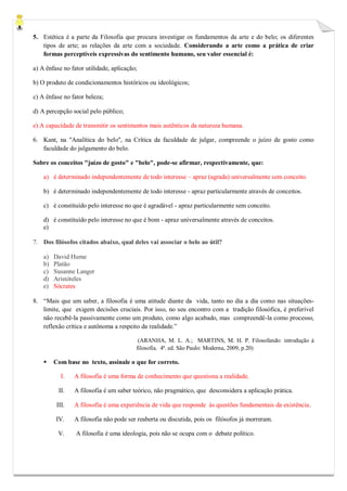 5. Estética é a parte da Filosofia que procura investigar os fundamentos da arte e do belo; os diferentes tipos de arte; as relações da arte com a sociedade. Considerando a arte como a prática de criar formas perceptíveis expressivas do sentimento humano, seu valor essencial é: 
a) A ênfase no fator utilidade, aplicação; 
b) O produto de condicionamentos históricos ou ideológicos; 
c) A ênfase no fator beleza; 
d) A percepção social pelo público; 
e) A capacidade de transmitir os sentimentos mais autênticos da natureza humana. 
6. Kant, na "Analítica do belo", na Crítica da faculdade de julgar, compreende o juízo de gosto como faculdade do julgamento do belo. 
Sobre os conceitos "juízo de gosto" e "belo", pode-se afirmar, respectivamente, que: 
a) é determinado independentemente de todo interesse – apraz (agrada) universalmente sem conceito. 
b) é determinado independentemente de todo interesse - apraz particularmente através de conceitos. 
c) é constituído pelo interesse no que é agradável - apraz particularmente sem conceito. 
d) é constituído pelo interesse no que é bom - apraz universalmente através de conceitos. 
e) 
7. Dos filósofos citados abaixo, qual deles vai associar o belo ao útil? a) David Hume b) Platão c) Susanne Langer d) Aristóteles e) Sócrates 
8. “Mais que um saber, a filosofia é uma atitude diante da vida, tanto no dia a dia como nas situações- limite, que exigem decisões cruciais. Por isso, no seu encontro com a tradição filosófica, é preferível não recebê-la passivamente como um produto, como algo acabado, mas compreendê-la como processo, reflexão crítica e autônoma a respeito da realidade.” 
(ARANHA, M. L. A.; MARTINS, M. H. P. Filosofando: introdução à filosofia. 4ª. ed. São Paulo: Moderna, 2009, p.20) 
 Com base no texto, assinale o que for correto. 
I. A filosofia é uma forma de conhecimento que questiona a realidade. 
II. A filosofia é um saber teórico, não pragmático, que desconsidera a aplicação prática. 
III. A filosofia é uma experiência de vida que responde às questões fundamentais da existência. 
IV. A filosofia não pode ser reaberta ou discutida, pois os filósofos já morreram. 
V. A filosofia é uma ideologia, pois não se ocupa com o debate político. 
 