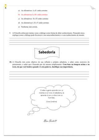 a) As afirmativas I e II estão corretas 
b) As afirmativas I e III estão corretas 
c) As afirmativas II e IV estão corretas 
d) As alternativas I, II e V estão corretas 
e) Nenhuma está correta. 
9. A Filosofia utiliza por muitas vezes o diálogo como forma de obter conhecimento. Pensando nisso, explique como o diálogo pode favorecer o seu autoconhecimento e o seu conhecimento de mundo. 
_______________________________________________________________________________________ _______________________________________________________________________________________ _______________________________________________________________________________________ _______________________________________________________________________________________ 
10. A Filosofia tem como objetivo de sua reflexão a própria sabedoria, o saber como exercício do pensamento, o saber que é buscado por ele mesmo simplesmente. Com base na imagem acima e no texto, do que você lembra quando vê esta palavra. Justifique sua importância. 
_______________________________________________________________________________________ _______________________________________________________________________________________ _______________________________________________________________________________________ _____________________________________________________________________________________ 
Boa Sorte!!! 
