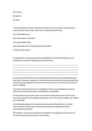 (c) Incerteza
(d) egoísmo
(e) medo
7. Numa sociedade civilizada,oamorde si converte-seemamorpróprio.Uma das causas
dessaconversão podersurgir a partir da instituiçãode qual elemento:
(a) a coletividade social
(b) a comiseraçãona sociedade
(c) a propriedade privada
(d) a compaixãoentre osindivíduosde umasociedade
(e) Todasas alternativas.
8. SegundoKant,ao ajudaruma pessoa acidentadaporter umsentimentode pena,sua
atitude seriacondenada.Expliqueporque ele afirmaisso.
_____________________________________________________________________________
_____________________________________________________________________________
_____________________________________________________________________________
_____________________________________________________________________________
_____________________________________________________________________________
9. A Escola de Frankfurtdefiniuaracionalidadeocidental comoinstrumentalizaçãodarazão.
Para Adorno,Marcuse e Horkheimer,arazão instrumental caracteriza-se pelaproduçãode um
conhecimentocujoobjetivoé dominare controlaranaturezae os sereshumanos.Assinaleo
que for CORRETO:
a) A razão instrumental expressaumaideologiacientificista,poisacreditaque é neutra,e
identificaasciênciasapenascomos resultadosde suasaplicações.
b) Na medidaemque arazão se torna instrumental,aciênciadeixade serumaformade
acessoaos conhecimentosverdadeirosparatornar-se uminstrumento religioso,sem podere
sem exploração.
c) A ideologiadoprogressonomodode produçãocapitalistafundamenta-se narazão
instrumental poracreditarque essapromove oavançotecnológicoque permitea
racionalizaçãodaprodução.
d) Para Marx, o socialismo,aotransformarotrabalhoemmercadoria,tornao homemum
meroinstrumentoe aliena-osocial e culturalmente.
 