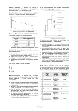 39 Nos mamíferos, o tamanho do coração é                                                 41 A figura representa uma hipótese das relações
proporcional ao tamanho do corpo e corresponde a                                         evolutivas entre alguns grupos animais.
aproximadamente 0,6% da massa corporal.

O gráfico abaixo mostra a relação entre a frequência
cardíaca e a massa corporal de vários mamíferos.




O quadro abaixo traz uma relação de mamíferos e o
resultado da pesagem de indivíduos adultos.

              Animal                  Massa corporal (g)
               Cuíca                           30                                        De acordo com essa hipótese, a classificação dos
               Sagui                          276                                        animais em Vertebrados e Invertebrados
               Gambá                        1 420
               Bugio                        5 180                                        a) está justificada, pois há um ancestral comum para
              Capivara                     37 300                                           todos os vertebrados e outro diferente para todos os
                                                                                            invertebrados.
     Fauna silvestre – Secretaria Municipal do Verde e do Meio Ambiente, SP, 2007.
                                                                                         b) não está justificada, pois separa um grupo que
Considerando esse conjunto de informações, analise as                                       reúne vários filos de outro que é apenas parte de um
afirmações seguintes:                                                                       filo.
                                                                                         c) está justificada, pois a denominação de Vertebrado
I.   No intervalo de um minuto, a cuíca tem mais                                            pode ser considerada como sinônima de Cordado.
     batimentos cardíacos do que a capivara.                                             d) não está justificada, pois, evolutivamente, os
II. A frequência cardíaca do gambá é maior do que a                                         vertebrados estão igualmente distantes de todos os
     do bugio e menor do que a do sagui.                                                    invertebrados.
III. Animais com coração maior têm frequência cardíaca                                   e) está justificada, pois separa um grupo que possui
     maior.                                                                                 muitos filos com poucos representantes de outro
                                                                                            com poucos filos e muitos representantes.
Está correto apenas o que se afirma em

a)   I.                                                                                  42 A prática conhecida como Anel de Malpighi
b)   II.                                                                                 consiste na retirada de um anel contendo alguns tecidos
c)   III.                                                                                do caule ou dos ramos de uma angiosperma. Essa
d)   I e II.                                                                             prática leva à morte da planta nas seguintes condições:
e)   II e III.
                                                                                                   Tipo(s)          Partes         Órgão do qual
                                                                                                     de            retiradas         o anel foi
40 Frequentemente,    os fungos são estudados                                                      planta           no anel           retirado
juntamente com as plantas, na área da Botânica. Em
termos biológicos, é correto afirmar que essa                                                                      Periderme,
aproximação                                                                               a)    Eudicotiledônea   parênquima e         Caule
                                                                                                                     floema
a) não se justifica, pois a organização dos tecidos nos                                                            Epiderme,
   fungos assemelha-se muito mais à dos animais que                                       b)    Eudicotiledônea   parênquima e         Ramo
   à das plantas.                                                                                                    xilema
b) se justifica, pois as células dos fungos têm o mesmo
   tipo de revestimento que as células vegetais.                                                                  Epiderme e
c) não se justifica, pois a forma de obtenção e                                           c)   Monocotiledônea
                                                                                                                  parênquima
                                                                                                                                   Caule ou ramo
   armazenamento de energia nos fungos é diferente
   da encontrada nas plantas.
                                                                                                                   Periderme,
d) se justifica, pois os fungos possuem as mesmas                                              Eudicotiledônea
                                                                                          d)   Monocotiledônea
                                                                                                                  parênquima e     Caule ou ramo
   organelas celulares que as plantas.                                                                               floema
e) se justifica, pois os fungos e as algas verdes têm o
   mesmo mecanismo de reprodução.                                                                                  Periderme,
                                                                                               Eudicotiledônea
                                                                                          e)   Monocotiledônea
                                                                                                                  parênquima e         Caule
                                                                                                                     xilema



                                                                                     v

                                                                              PAG 11/26 V
                                                                             Caderno Reserva
 