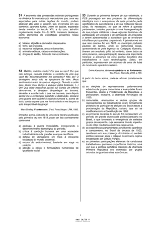 51 A economia das possessões coloniais portuguesas                 53 Durante os primeiros tempos de sua existência, o
na América foi marcada por mercadorias que, uma vez                PCB prosseguiu em seu processo de diferenciação
exportadas para outras regiões do mundo, podiam                    ideológica com o anarquismo, de onde provinha parte
alcançar alto valor e garantir, aos envolvidos em seu              significativa de sua liderança e de sua militância. Nesse
comércio, grandes lucros. Além do açúcar, explorado                curso, foi necessário, no que se refere à questão
desde meados do século XVI, e do ouro, extraído                    parlamentar, também proceder a uma homogeneização
regularmente desde fins do XVII, merecem destaque,                 de sua própria militância. Houve algumas tentativas de
como elementos de exportação presentes nessa                       participação em eleições e de formulação de propostas
economia:                                                          a serem apresentadas à sociedade que se revelaram
                                                                   infrutíferas por questões conjunturais. A primeira vez em
a)   tabaco, algodão e derivados da pecuária.                      que isso ocorreu foi, em 1925, no município portuário
b)   ferro, sal e tecidos.                                         paulista de Santos, onde os comunistas locais,
c)   escravos indígenas, arroz e diamantes.                        apresentando-se pela legenda da Coligação Operária,
d)   animais exóticos, cacau e embarcações.                        tiveram um resultado pífio. No entanto, como todos os
e)   drogas do sertão, frutos do mar e cordoaria.                  atos pioneiros, essa participação deixou uma importante
                                                                   herança: a presença na cena política brasileira dos
                                                                   trabalhadores e suas reivindicações. Estas, em
                                                                   particular, expressavam um acúmulo de anos de lutas
                                                                   do movimento operário brasileiro.

52 Maldito, maldito criador! Por que eu vivo? Por que                    Dainis Karepovs. A classe operária vai ao Parlamento.
                                                                                               São Paulo: Alameda, 2006, p.169.
não extingui, naquele instante, a centelha de vida que
você tão desumanamente me concedeu? Não sei! O
                                                                   A partir do texto acima, pode-se afirmar corretamente
desespero ainda não se apoderara de mim. Meus
                                                                   que
sentimentos eram de raiva e vingança. Quando a noite
caiu, deixei meu abrigo e vagueei pelos bosques. (...)
                                                                   a) as eleições de representantes parlamentares
Oh! Que noite miserável passei eu! Sentia um inferno
                                                                      advindos de grupos comunistas e anarquistas foram
devorar-me, e desejava despedaçar as árvores,
                                                                      frequentes, desde a Proclamação da República, e
devastar e assolar tudo o que me cercava, para depois
                                                                      provocaram, inclusive, a chamada Revolução de
sentar-me e contemplar satisfeito a destruição. Declarei
                                                                      1930.
uma guerra sem quartel à espécie humana e, acima de
                                                                   b) comunistas, anarquistas e outros grupos de
tudo, contra aquele que me havia criado e me lançara a
                                                                      representantes de trabalhadores eram formalmente
esta insuportável desgraça!
                                                                      proibidos de participar de eleições no Brasil desde a
 Mary Shelley. Frankenstein. 2ª ed. Porto Alegre: LPM, 1985.          proclamação da República, cenário que só se
                                                                      modificaria com a Constituição de 1988.
O trecho acima, extraído de uma obra literária publicada           c) as primeiras décadas do século XX representam um
pela primeira vez em 1818, pode ser lido corretamente                 período de grande diversidade político-partidária no
como uma                                                              Brasil, o que favoreceu a emergência de variados
                                                                      grupos de esquerda, cuja excessiva divisão impediu-
a) apologia à guerra imperialista, incorporando o                     os de obter resultados eleitorais expressivos.
   desenvolvimento tecnológico do período.                         d) as experiências parlamentares envolvendo operários
b) crítica à condição humana em uma sociedade                         e camponeses, no Brasil da década de 1920,
   industrializada e de grandes avanços científicos.                  resultaram em sua presença dominante no cenário
c) defesa do clericalismo em meio à crescente                         político nacional, após o colapso do primeiro regime
   laicização do mundo ocidental.                                     encabeçado por Getúlio Vargas.
d) recusa do evolucionismo, bastante em voga no                    e) as primeiras participações eleitorais de candidatos
   período.                                                           trabalhadores ganharam importância histórica, uma
e) adesão a ideias e formulações humanistas de                        vez que a política partidária brasileira da chamada
   igualdade social.                                                  Primeira República era dominada por grupos
                                                                      oriundos de grandes elites econômicas.




                                                               v

                                                         PAG 14/26 V
                                                        Caderno Reserva
 