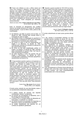54 Fosse com militares ou civis, a África esteve por                   56 Quando a guerra mundial de 1914-1918 se iniciou,
vários anos entregue a ditadores. Em alguns países,                    a ciência médica tinha feito progressos tão grandes que
vigorava uma espécie de semidemocracia, com uma                        se esperava uma conflagração sem a interferência de
oposição consentida e controlada, um regime que era,                   grandes epidemias. Isso sucedeu na frente ocidental,
em última análise, um governo autoritário. A única saída               mas à leste o tifo precisou de apenas três meses para
para os insatisfeitos e também para aqueles que tinham                 aparecer e se estabelecer como o principal estrategista
ambições de poder passou a ser a luta armada. Alguns                   na região (...). No momento em que a Segunda Guerra
países foram castigados por ferozes guerras civis, que,                Mundial está acontecendo, em territórios em que o tifo é
em certos casos, foram alongadas por interesses                        endêmico, o espectro de uma grande epidemia constitui
extracontinentais.                                                     ameaça constante. Enquanto estas linhas estão sendo
Alberto da Costa e Silva. A África explicada aos meus filhos.          escritas (primavera de 1942) já foram recebidas
                             Rio de Janeiro: Agir, 2008, p. 139.       notificações de surtos locais, e pequenos, mas a
                                                                       doença parece continuar sob controle e muito
Entre os exemplos do alongamento dos conflitos                         provavelmente permanecerá assim por algum tempo.
internos nos países africanos em função de “interesses
extracontinentais”, a que se refere o texto, pode-se citar                                 Henry E. Sigerist, Civilização e doença.
a participação                                                                               São Paulo: Hucitec, 2010, p. 130-132.


a) da Holanda e da Itália na guerra civil do Zaire, na                 O correto entendimento do texto acima permite afirmar
   década de 1960, motivada pelo controle sobre a                      que
   mineração de cobre na região.
b) dos Estados Unidos na implantação do apartheid na                   a) o tifo, quando a humanidade enfrentou as duas
   África do Sul, na década de 1970, devido às tensões                    grandes guerras mundiais do século XX, era uma
   decorrentes do movimento pelos direitos civis.                         ameaça porque ainda não tinha se desenvolvido a
c) da França no apoio à luta de independência na                          biologia microscópica, que anos depois permitiria
   Argélia e no Marrocos, na década de 1950,                              identificar a existência da doença.
   motivada pelo interesse em controlar as reservas de                 b) parte significativa da pesquisa biológica foi
   gás natural desses países.                                             abandonada em prol do atendimento de demandas
d) da China na luta pela estabilização política no                        militares advindas dessas duas guerras, o que
   Sudão e na Etiópia, na década de 1960, motivada                        causou um generalizado abandono dos recursos
   pelas necessidades do governo Mao Tse-Tung em                          necessários ao controle de doenças como o tifo.
   obter fornecedores de petróleo.                                     c) as epidemias, nas duas guerras mundiais, não
e) da União Soviética e Cuba nas guerras civis de                         afetaram os combatentes dos países ricos, já que
   Angola e Moçambique, na década de 1970,                                estes, ao contrário dos combatentes dos países
   motivada pelas rivalidades e interesses geopolíticos                   pobres, encontravam-se imunizados contra doenças
   característicos da Guerra Fria.                                        causadas por vírus.
                                                                       d) a ameaça constante de epidemia de tifo resultava da
                                                                          precariedade das condições de higiene e
55 O que acontece quando a gente se vê duplicado na                       saneamento decorrentes do enfrentamento de
televisão? (...) Aprendemos não só durante os anos de                     populações humanas submetidas a uma escala de
formação mas também na prática a lidar com nós
                                                                          destruição incomum promovida pelas duas guerras
mesmos com esse “eu” duplo. E, mais tarde, (...) em                       mundiais.
1974, ainda detido para averiguação na penitenciária de
                                                                       e) o tifo, principalmente na Primeira Guerra Mundial, foi
Colônia-Ossendorf, quando me foi atendida, sem                            utilizado como arma letal contra exércitos inimigos
problemas, a solicitação de um aparelho de televisão na
                                                                          no leste europeu, que eram propositadamente
cela, apenas durante o período da Copa do Mundo, os
                                                                          contaminados com o vírus da doença.
acontecimentos na tela me dividiram em vários
sentidos. Não quando os poloneses jogaram uma
partida fantástica sob uma chuva torrencial, não quando
a partida contra a Austrália foi vitoriosa e houve um
empate contra o Chile, aconteceu quando a Alemanha
jogou contra a Alemanha. Torcer para quem? Eu ou eu
torci para quem? Para que lado vibrar? Qual Alemanha
venceu?
                    Gunter Grass. Meu século. Rio de Janeiro:
                              Record, 2000, p. 237. Adaptado.

O trecho acima, extraído de uma obra literária, alude a
um acontecimento diretamente relacionado

a) à política nazista de fomento aos esportes
   considerados “arianos” na Alemanha.
b) ao aumento da criminalidade na Alemanha, com o
   fim da Segunda Guerra Mundial.
c) à Guerra Fria e à divisão política da Alemanha em
   duas partes, a “ocidental” e a “oriental”.
d) ao recente aumento da população de imigrantes na
   Alemanha e reforço de sentimentos xenófobos.
e) ao caráter despolitizado dos esportes em um
   contexto de capitalismo globalizado.



                                                                   v

                                                            PAG 15/26 V
                                                            Caderno Reserva
 