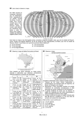 ]




60 Leia o texto e observe o mapa.

Em 1884, durante um
congresso internacio-
nal, em Washington,
EUA, estabeleceu-se
um padrão mundial
de tempo. A partir de
então, ficou conven-
cionado que o tempo
padrão teórico, nos
diversos países do
mundo, seria definido
por meridianos espa-
çados a cada 15º,
tendo como origem o
meridiano de Greenwich,
Inglaterra (Reino Unido).



Com base no mapa e nas informações acima, considere a seguinte situação: João, que vive na cidade de Pequim,
China, recebe uma ligação telefônica, às 9h da manhã de uma segunda-feira, de Maria, que vive na cidade de
Manaus, Brasil. A que horas e em que dia da semana Maria telefonou?
a) 21h do domingo.                    d) 17h da terça-feira.
b) 17h do domingo.                    e) 21h da terça-feira.
c) 21h da segunda-feira.
_____________________________________________________________________________________________
61 Observe o mapa da Malha Ferroviária do Brasil.                                62 Observe o mapa.




Com respeito às áreas indicadas no mapa acima,
assinale a alternativa que relaciona corretamente
sistemas logísticos e produtos de exportação.
                  I                     II                    III
         Portos de Be-
                                Portos do Rio de      Portos de Pa-
         lém e de São
                                Janeiro e de          ranaguá e de
    a)   Luís: minério de
                                Niterói: trigo e      Itajaí: soja e car-        Considere as afirmações sobre o Sistema Aquífero Guarani.
         ferro, papel e
                                fertilizantes.        nes (congeladas).          I. Trata-se de um corpo hídrico subterrâneo e
         celulose.
                                Portos de Tu-         Portos de São Fran-
                                                                                      transfronteiriço que abrange parte da Argentina, do
         Portos de São                                                                Brasil, do Paraguai e do Uruguai.
                                barão e de Vitó-      cisco do Sul e
         Luís e de Natal:                                                        II. Representa o mais importante aquífero da porção
    b)   pescados e car-
                                ria: minério de       de Florianópolis:
                                ferro, papel e        minério de ferro,               meridional do continente sul-americano e está
         vão mineral.
                                celulose.             papel e celulose.               associado às rochas cristalinas do Pré-Cambriano.
                                Portos de Tu-                                    III. A grande incidência de poços que se observa na
         Portos de Itaqui                             Portos de Pa-
                                barão e de Vitó-                                      região A é explicada por sua menor profundidade e
         e de Pecém: mi-                              ranaguá e de
    c)   nério de ferro, man-
                                ria: minério de
                                                      Itajaí: soja e car-             intensa atividade econômica nessa região.
                                ferro, papel e
         ganês e frutas.                              nes (congeladas).          IV. A baixa incidência de poços na região indicada pela
                                celulose.
         Portos de Be-                                Portos de São Fran-             letra B deve-se à existência, aí, de uma área de
                                Portos do Rio de                                      cerrado com predomínio de planaltos.
         lém e de São                                 cisco do Sul e
                                Janeiro e de Nite-
    d)   Luís: minério de
                                rói: pescados e
                                                      de Florianópolis:          Está correto o que se afirma em
         ferro, papel e                               minério de ferro,
                                carvão mineral.                                  a)   I, II e III, apenas.
         celulose.                                    papel e celulose.
         Portos de Itaqui       Portos de Tuba-       Portos de Pa-              b)   I e III, apenas.
         e de Pecém: mi-        rão e do Rio de Ja-   ranaguá e de               c)   II, III e IV, apenas.
    e)   nério de ferro, man-   neiro: soja e car-    Itajaí: trigo e fer-       d)   II e IV, apenas.
         ganês e frutas.        nes (congeladas).     tilizantes.                e)   I, II, III e IV.


                                                                             v

                                                                      PAG 17/26 V
                                                                      Caderno Reserva
 