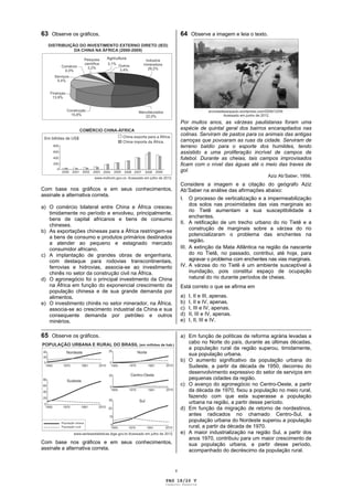 63 Observe os gráficos.                              64 Observe a imagem e leia o texto.




                                                     Por muitos anos, as várzeas paulistanas foram uma
                                                     espécie de quintal geral dos bairros encarapitados nas
                                                     colinas. Serviram de pastos para os animais das antigas
                                                     carroças que povoaram as ruas da cidade. Serviram de
                                                     terreno baldio para o esporte dos humildes, tendo
                                                     assistido a uma proliferação incrível de campos de
                                                     futebol. Durante as cheias, tais campos improvisados
                                                     ficam com o nível das águas até o meio das traves de
                                                     gol.
                                                                                           Aziz Ab’Saber, 1956.
                                                     Considere a imagem e a citação do geógrafo Aziz
Com base nos gráficos e em seus conhecimentos,       Ab’Saber na análise das afirmações abaixo:
assinale a alternativa correta.
                                                     I.   O processo de verticalização e a impermeabilização
                                                          dos solos nas proximidades das vias marginais ao
a) O comércio bilateral entre China e África cresceu
                                                          rio Tietê aumentam a sua susceptibilidade a
   timidamente no período e envolveu, principalmente,
                                                          enchentes.
   bens de capital africanos e bens de consumo
                                                     II. A retificação de um trecho urbano do rio Tietê e a
   chineses.
                                                          construção de marginais sobre a várzea do rio
b) As exportações chinesas para a África restringem-se
                                                          potencializaram o problema das enchentes na
   a bens de consumo e produtos primários destinados
                                                          região.
   a atender ao pequeno e estagnado mercado
   consumidor africano.                              III. A extinção da Mata Atlântica na região da nascente
c) A implantação de grandes obras de engenharia,          do rio Tietê, no passado, contribui, até hoje, para
   com destaque para rodovias transcontinentais,          agravar o problema com enchentes nas vias marginais.
   ferrovias e hidrovias, associa-se ao investimento IV. A várzea do rio Tietê é um ambiente susceptível à
   chinês no setor da construção civil na África.         inundação, pois constitui espaço de ocupação
d) O agronegócio foi o principal investimento da China    natural do rio durante períodos de cheias.
   na África em função do exponencial crescimento da    Está correto o que se afirma em
   população chinesa e de sua grande demanda por
   alimentos.                                           a) I, II e III, apenas.
e) O investimento chinês no setor minerador, na África, b) I, II e IV, apenas.
   associa-se ao crescimento industrial da China e sua  c) I, III e IV, apenas.
   consequente demanda por petróleo e outros            d) II, III e IV, apenas.
   minérios.                                            e) I, II, III e IV.
_____________________________________________________________________________________________
65 Observe os gráficos.                              a) Em função de políticas de reforma agrária levadas a
                                                        cabo no Norte do país, durante as últimas décadas,
                                                        a população rural da região superou, timidamente,
                                                        sua população urbana.
                                                     b) O aumento significativo da população urbana do
                                                        Sudeste, a partir da década de 1950, decorreu do
                                                        desenvolvimento expressivo do setor de serviços em
                                                        pequenas cidades da região.
                                                     c) O avanço do agronegócio no Centro-Oeste, a partir
                                                        da década de 1970, fixou a população no meio rural,
                                                        fazendo com que esta superasse a população
                                                        urbana na região, a partir desse período.
                                                     d) Em função da migração de retorno de nordestinos,
                                                        antes radicados no chamado Centro-Sul, a
                                                        população urbana do Nordeste superou a população
                                                        rural, a partir da década de 1970.
                                                     e) A maior industrialização na região Sul, a partir dos
                                                        anos 1970, contribuiu para um maior crescimento de
Com base nos gráficos e em seus conhecimentos,          sua população urbana, a partir desse período,
assinale a alternativa correta.                         acompanhado do decréscimo da população rural.


                                                 v

                                           PAG 18/26 V
                                           Caderno Reserva
 