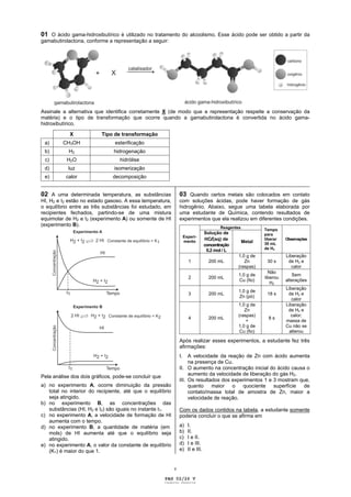 01 O ácido gama-hidroxibutírico é utilizado no tratamento do alcoolismo. Esse ácido pode ser obtido a partir da
gamabutirolactona, conforme a representação a seguir:




Assinale a alternativa que identifica corretamente X (de modo que a representação respeite a conservação da
matéria) e o tipo de transformação que ocorre quando a gamabutirolactona é convertida no ácido gama-
hidroxibutírico.

            X             Tipo de transformação
 a)      CH3OH                  esterificação
 b)         H2                 hidrogenação
 c)        H2O                    hidrólise
 d)        luz                 isomerização
 e)      calor           decomposição
_____________________________________________________________________________________________

02 A uma determinada temperatura, as substâncias               03 Quando certos metais são colocados em contato
HI, H2 e I2 estão no estado gasoso. A essa temperatura,        com soluções ácidas, pode haver formação de gás
o equilíbrio entre as três substâncias foi estudado, em        hidrogênio. Abaixo, segue uma tabela elaborada por
recipientes fechados, partindo-se de uma mistura               uma estudante de Química, contendo resultados de
equimolar de H2 e I2 (experimento A) ou somente de HI          experimentos que ela realizou em diferentes condições.
(experimento B).                                                                         Reagentes
                                                                                                             Tempo
                                                                                  Solução de                 para
                                                                                  HCl (aq) de
                                                                    Experi-
                                                                                                             liberar   Observações
                                                                    mento                            Metal   30 mL
                                                                                  concentração
                                                                                                             de H2
                                                                                   0,2 mol / L
                                                                                                 1,0 g de              Liberação
                                                                      1             200 mL          Zn        30 s      de H2 e
                                                                                                 (raspas)                 calor
                                                                                                               Não
                                                                                                 1,0 g de                 Sem
                                                                      2             200 mL                   liberou
                                                                                                 Cu (fio)              alterações
                                                                                                                H2
                                                                                                                       Liberação
                                                                                                 1,0 g de
                                                                      3             200 mL                    18 s      de H2 e
                                                                                                 Zn (pó)
                                                                                                                          calor
                                                                                                 1,0 g de              Liberação
                                                                                                    Zn                  de H2 e
                                                                                                 (raspas)                 calor;
                                                                      4             200 mL                     8s
                                                                                                     +                 massa de
                                                                                                 1,0 g de              Cu não se
                                                                                                  Cu (fio)               alterou

                                                               Após realizar esses experimentos, a estudante fez três
                                                               afirmações:
                                                               I.   A velocidade da reação de Zn com ácido aumenta
                                                                    na presença de Cu.
                                                               II. O aumento na concentração inicial do ácido causa o
Pela análise dos dois gráficos, pode-se concluir que                aumento da velocidade de liberação do gás H2.
                                                               III. Os resultados dos experimentos 1 e 3 mostram que,
a) no experimento A, ocorre diminuição da pressão                   quanto    maior   o   quociente    superfície  de
   total no interior do recipiente, até que o equilíbrio            contato/massa total de amostra de Zn, maior a
   seja atingido.                                                   velocidade de reação.
b) no experimento B, as concentrações das
   substâncias (HI, H2 e I2) são iguais no instante t1.        Com os dados contidos na tabela, a estudante somente
c) no experimento A, a velocidade de formação de HI            poderia concluir o que se afirma em
   aumenta com o tempo.
d) no experimento B, a quantidade de matéria (em               a)     I.
   mols) de HI aumenta até que o equilíbrio seja               b)     II.
   atingido.                                                   c)     I e II.
e) no experimento A, o valor da constante de equilíbrio        d)     I e III.
   (K1) é maior do que 1.                                      e)     II e III.


                                                           v

                                                       PAG 02/26 V
                                                       Caderno Reserva
 