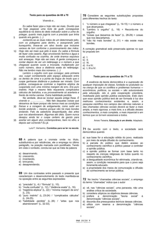 Texto para as questões de 68 a 70                         70 Considere as seguintes substituições propostas
                                                                         para diferentes trechos do texto:
                             Vivendo e...
                                                                         I.   “o número a que chegasse” (L. 14-15) = o número a
          Eu sabia fazer pipa e hoje não sei mais. Duvido que                 que alcançasse.
     se hoje pegasse uma bola de gude conseguisse                        II. “Lembro o orgulho” (L. 18) = Recordo-me do
     equilibrá-la na dobra do dedo indicador sobre a unha do                  orgulho.
     polegar, quanto mais jogá-la com a precisão que tinha               III. “coisas que deixamos de fazer” (L. 28-29) = coisas
5    quando era garoto. (...)                                                 que nos descartamos.
          Juntando-se as duas mãos de um determinado jeito,              IV. “não há mais bondes” (L. 31) = não existe mais
     com os polegares para dentro, e assoprando pelo                          bondes.
     buraquinho, tirava-se um silvo bonito que inclusive
     variava de tom conforme o posicionamento das mãos.                  A correção gramatical está preservada apenas no que
10   Hoje não sei mais que jeito é esse. Eu sabia a fórmula              foi proposto em
     de fazer cola caseira. Algo envolvendo farinha e água e
     muita confusão na cozinha, de onde éramos expulsos                  a)   I.
     sob ameaças. Hoje não sei mais. A gente começava a                  b)   II.
     contar depois de ver um relâmpago e o número a que                  c)   III.
15   chegasse quando ouvia a trovoada, multiplicado por                  d)   II e IV.
     outro número, dava a distância exata do relâmpago.                  e)   I, III e IV.
     Não me lembro mais dos números. (...)
          Lembro o orgulho com que consegui, pela primeira
     vez, cuspir corretamente pelo espaço adequado entre                              Texto para as questões de 71 a 73
20   os dentes de cima e a ponta da língua de modo que o
     cuspe ganhasse distância e pudesse ser mirado. Com                      A essência da teoria democrática é a supressão de
     prática, conseguia-se controlar a trajetória elíptica da            qualquer imposição de classe, fundada no postulado ou
     cusparada com uma mínima margem de erro. Era puro                   na crença de que os conflitos e problemas humanos
     instinto. Hoje o mesmo feito requereria complicados                 econômicos, políticos, ou sociais      são solucionáveis
25   cálculos de balística, e eu provavelmente só acertaria a            pela educação, isto é, pela cooperação voluntária,
     frente da minha camisa. Outra habilidade perdida.                   mobilizada pela opinião pública esclarecida. Está claro
          Na verdade, deve-se revisar aquela antiga frase. É             que essa opinião pública terá de ser formada à luz dos
     vivendo e .................... . Não falo daquelas coisas que       melhores conhecimentos existentes e, assim, a
     deixamos de fazer porque não temos mais as condições                pesquisa científica nos campos das ciências naturais e
30   físicas e a coragem de antigamente, como subir em                   das chamadas ciências sociais deverá se fazer a mais
     bonde andando – mesmo porque não há mais bondes                     ampla, a mais vigorosa, a mais livre, e a difusão desses
     andando. Falo da sabedoria desperdiçada, das artes                  conhecimentos, a mais completa, a mais imparcial e em
     que nos abandonaram. Algumas até úteis. Quem nunca                  termos que os tornem acessíveis a todos.
     desejou ainda ter o cuspe certeiro de garoto para
35   acertar em algum alvo contemporâneo, bem no olho, e                               Anísio Teixeira, Educação é um direito. Adaptado.
     depois sair correndo? Eu já.

               Luís F. Veríssimo, Comédias para se ler na escola.
                                                                         71 De acordo com o texto, a sociedade será
                                                                         democrática quando

                                                                         a) sua base for a educação sólida do povo, realizada
     68 A palavra que o cronista omite no título,                           por meio da ampla difusão do conhecimento.
     substituindo-a por reticências, ele a emprega no último             b) a parcela do público que detém acesso ao
     parágrafo, na posição marcada com pontilhado. Tendo                    conhecimento científico e político passar a controlar
     em vista o contexto, conclui-se que se trata da palavra                a opinião pública.
                                                                         c) a opinião pública se formar com base tanto no
     a)   desanimando.                                                      respeito às crenças religiosas de todos quanto no
     b)   crescendo.                                                        conhecimento científico.
     c)   inventando.                                                    d) a desigualdade econômica for eliminada, criando-se,
     d)   brincando.                                                        assim, a condição necessária para que o povo seja
     e)   desaprendendo.                                                    livremente educado.
                                                                         e) a propriedade dos meios de comunicação e difusão
                                                                            do conhecimento se tornar pública.
     69 Um dos contrastes entre passado e presente que
     caracterizam o desenvolvimento do texto manifesta-se
     na oposição entre as seguintes expressões:                          72 No trecho “chamadas ciências sociais”, o emprego
                                                                         do termo “chamadas” indica que o autor
     a) “precisão” (L. 4) / “fórmula” (L. 10).
     b) “muita confusão” (L. 12) / “distância exata” (L. 16).            a) vê, nas “ciências sociais”, uma panaceia, não uma
     c) “trajetória elíptica” (L. 22) / “mínima margem de erro”             análise crítica da sociedade.
        (L. 23).                                                         b) considera utópicos os objetivos dessas ciências.
     d) “puro instinto” (L. 23-24) / “complicados cálculos”              c) prefere a        denominação    “teoria social” à
        (L. 24-25).                                                         denominação “ciências sociais”.
     e) “habilidade perdida” (L. 26) / “artes que nos                    d) discorda dos pressupostos teóricos dessas ciências.
        abandonaram” (L. 32-33).                                         e) utiliza com reserva a denominação “ciências
                                                                            sociais”.


                                                                     v

                                                               PAG 20/26 V
                                                              Caderno Reserva
 