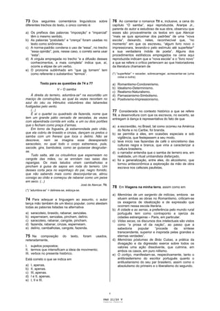 73 Dos seguintes comentários linguísticos sobre                          76 Ao comentar o romance Til e, inclusive, a cena do
diferentes trechos do texto, o único correto é:                          capítulo “O samba”, aqui reproduzida, Araripe Jr.,
                                                                         parente do autor e estudioso de sua obra, observou que
a) Os prefixos das palavras “imposição” e “imparcial”                    esses são provavelmente os textos em que Alencar
   têm o mesmo sentido.                                                  “mais se quis aproximar dos padrões” de uma “nova
b) As palavras “postulado” e “crença” foram usadas no                    escola”, deixando, neles, reconhecível que, “no
   texto como sinônimas.                                                 momento” em que os escreveu, “algum livro novo o
c) A norma-padrão condena o uso de “essa”, no trecho                     impressionara, levando-o pelo estímulo até superfetar*
   “essa opinião”, pois, nesse caso, o correto seria usar                a sua verdadeira índole de poeta”. Alguns dos
   “esta”.                                                               procedimentos estilísticos empregados na cena aqui
d) A vírgula empregada no trecho “e a difusão desses                     reproduzida indicam que a “nova escola” e o “livro novo”
   conhecimentos, a mais completa” indica que, aí,                       a que se refere o crítico pertencem ao que historiadores
   ocorre a elipse de um verbo.                                          da literatura chamaram de
e) O pronome sublinhado em “que os tornem” tem
   como referente o substantivo “termos”.                                (*) “superfetar” = exceder, sobrecarregar, acrescentar-se (uma
                                                                              coisa a outra).

            Texto para as questões de 74 a 77                            a)   Romantismo-Condoreirismo.
                        V – O samba                                      b)   Idealismo-Determinismo.
                                                                         c)   Realismo-Naturalismo.
    À direita do terreiro, adumbra-se* na escuridão um                   d)   Parnasianismo-Simbolismo.
maciço de construções, ao qual às vezes recortam no                      e)   Positivismo-Impressionismo.
azul do céu os trêmulos vislumbres das labaredas
fustigadas pelo vento.
    (...)                                                                77 Considerada no contexto histórico a que se refere
    É aí o quartel ou quadrado da fazenda, nome que                      Til, a desenvoltura com que os escravos, no excerto, se
tem um grande pátio cercado de senzalas, às vezes                        entregam à dança é representativa do fato de que
com alpendrada corrida em volta, e um ou dois portões
que o fecham como praça d’armas.                                         a) a escravidão, no Brasil, tal como ocorreu na América
    Em torno da fogueira, já esbarrondada pelo chão,                        do Norte e no Caribe, foi branda.
que ela cobriu de brasido e cinzas, dançam os pretos o                   b) se permitia a eles, em ocasiões especiais e sob
samba com um frenesi que toca o delírio. Não se                             vigilância, que festejassem a seu modo.
descreve, nem se imagina esse desesperado                                c) teve início nas fazendas de café o sincretismo das
saracoteio, no qual todo o corpo estremece, pula,                           culturas negra e branca, que viria a caracterizar a
sacode, gira, bamboleia, como se quisesse desgrudar-                        cultura brasileira.
se.                                                                      d) o narrador entendia que o samba de terreiro era, em
    Tudo salta, até os crioulinhos que esperneiam no                        realidade, um ritual umbandista disfarçado.
cangote das mães, ou se enrolam nas saias das                            e) foi a generalização, entre eles, do alcoolismo, que
raparigas. Os mais taludos viram cambalhotas e                              tornou antieconômica a exploração da mão de obra
pincham à guisa de sapos em roda do terreiro. Um                            escrava nos cafezais paulistas.
desses corta jaca no espinhaço do pai, negro fornido,
que não sabendo mais como desconjuntar-se, atirou
consigo ao chão e começou de rabanar como um peixe
em seco. (...)
                                             José de Alencar, Til.
                                                                         78 Em Viagens na minha terra, assim como em
(*) “adumbra-se” = delineia-se, esboça-se.
                                                                         a) Memórias de um sargento de milícias, embora se
74 Para adequar a linguagem ao assunto, o autor                             situem ambas as obras no Romantismo, criticam-se
lança mão também de um léxico popular, como atestam                         os exageros de idealização e de expressão que
todas as palavras listadas na alternativa                                   ocorrem nessa escola literária.
                                                                         b) A cidade e as serras, a preferência pelo mundo rural
a)   saracoteio, brasido, rabanar, senzalas.                                português tem como contraponto a ojeriza às
b)   esperneiam, senzalas, pincham, delírio.                                cidades estrangeiras – Paris, em particular.
c)   saracoteio, rabanar, cangote, pincham.                              c) Vidas secas, os discursos dos intelectuais são vistos
d)   fazenda, rabanar, cinzas, esperneiam.                                  como “a prosa vil da nação”, ao passo que a
e)   delírio, cambalhotas, cangote, fazenda.                                sabedoria       popular   “procede     da    síntese
                                                                            transcendente, superior e inspirada pelas grandes e
75 Na     composição        do    texto,      foram     usados,             eternas verdades”.
reiteradamente,                                                          d) Memórias póstumas de Brás Cubas, a prática da
                                                                            divagação e da digressão exerce sobre todos os
I. sujeitos pospostos;                                                      valores uma ação dissolvente, que culmina, em
II. termos que intensificam a ideia de movimento;                           ambos os casos, em puro niilismo.
III. verbos no presente histórico.                                       e) O cortiço, manifestam-se, respectivamente, tanto o
Está correto o que se indica em                                             antibrasileirismo do escritor português quanto o
                                                                            antilusitanismo do seu par brasileiro, assim como o
a)   I, apenas.                                                             absolutismo do primeiro e o liberalismo do segundo.
b)   II, apenas.
c)   III, apenas.
d)   I e II, apenas.
e)   I, II e III.


                                                                     v

                                                              PAG 21/26 V
                                                              Caderno Reserva
 