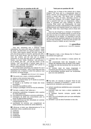 Texto para as questões de 86 a 88                                        Texto para as questões 89 e 90

                                                                            Missing Out: In Praise of the Unlived Life is Adam
                                                                       Phillips's 17th book and is a characteristic blend of
                                                                       literary criticism and philosophical reflection packaged
                                                                       around a central idea. The theme here is missed
                                                                       opportunities, roads not taken, alternative versions of
                                                                       our lives and ourselves, all of which, Phillips argues,
                                                                       exert a powerful hold over our imaginations. Using a
                                                                       series of examples and close readings of authors
                                                                       including Philip Larkin and Shakespeare, the book
                                                                       suggests that a broader understanding of life's inevitable
                                                                       disappointments and thwarted desires can enable us to
                                                                       live fuller, richer lives. Good things come to those who
                                                                       wait.
                                                                            Does he see himself as a champion of frustration?
                                                                       “I'm not on the side of frustration exactly, so much as the
                                                                       idea that one has to be able to bear frustration in order
                                                                       for satisfaction to be realistic. I'm interested in how the
                                                                       culture of consumer capitalism depends on the idea that
                                                                       we can't bear frustration, so that every time we feel a bit
                                                                       restless or bored or irritable, we eat, or we shop.”

                                                                                                                                 .
                                                                                            guardian.co.uk, 1 June 2012. Adaptado.
     Time was, advertising was a relatively simple
undertaking: buy some print space and airtime, create
the spots, and blast them at a captive audience. Today
it’s chaos: while passive viewers still exist, mostly we
pick and choose what to consume, ignoring ads with a                   89 Segundo o texto, o livro Missing Out: In Praise of
touch of the DVR remote. Ads are forced to become                      the Unlived Life sugere que
more like content, and the best aim to engage
consumers so much that they pass the material on to                    a) a fantasia deve se sobrepor a nossos planos de
friends – by email, Twitter, Facebook – who will pass it                  vida.
on to friends, who will… you get the picture. In the                   b) uma compreensão maior das decepções e dos
industry, “viral” has become a usefully vague way to                      desejos não realizados pode nos ajudar a viver melhor.
describe any campaign that spreads from person to                      c) os relatos de vida dos escritores não nos servem de
person, acquiring its own momentum.                                       exemplo.
     It’s not that online advertising has eclipsed TV, but it          d) um controle maior de nossa imaginação é
has become its full partner – and in many ways the more                   importante para lidarmos com nossas frustrações.
substantive one, a medium in which the audience must                   e) as oportunidades perdidas devem ser recuperadas
be earned, not simply bought.                                             para uma vida satisfatória.
                   Newsweek, March 26 & April 2, 2012. Adaptado.

86 De acordo com o texto, a indústria publicitária
a) passou a criar anúncios mais curtos.
b) deixou de comprar tempo na TV devido ao aumento
   de custo por minuto.                                                90 No texto, em resposta à pergunta “Does he see
c) foi forçada a se modificar em função das novas                      himself as a champion of frustration?”, o autor do livro
   tecnologias.                                                        argumenta ser necessário que as pessoas
d) aumentou sua audiência cativa.
e) começou a privilegiar a forma em vez de conteúdos.                  a) tenham experiências satisfatórias para compreender
                                                                          a frustração.
87 No texto, a palavra “viral” refere-se a                             b) entendam cada vez mais a cultura capitalista de
a) campanhas publicitárias divulgadas entre usuários                      consumo.
   de mídias eletrônicas.                                              c) se distraiam fazendo compras quando estão
b) vírus eletrônicos acoplados a anúncios publicitários.                  irritadas.
c) mensagens de alerta aos consumidores para os                        d) lidem com as frustrações para que suas satisfações
   riscos de determinados produtos.                                       sejam realistas.
d) mídias eletrônicas que têm dificuldade em controlar                 e) percebam o que as deixa frustradas no dia a dia.
   a disseminação de vírus.
e) quantidades de anúncios que congestionam as
   caixas postais dos usuários de correio eletrônico.

88 Afirma-se, no texto, que, diferentemente da TV, na
publicidade online a audiência tem de ser
a) partilhada.
b) valorizada.
c) comprada.
d) multiplicada.
e) conquistada.


                                                                   v

                                                            PAG 24/26 V
                                                            Caderno Reserva
 
