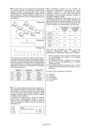 08 Um funcionário de uma empresa ficou encarregado                   10 O fitoplâncton consiste em um conjunto de
de remover resíduos de diferentes polímeros que                      organismos microscópicos encontrados em certos
estavam aderidos a diversas peças. Após alguma                       ambientes aquáticos. O desenvolvimento desses
investigação, o funcionário classificou as peças em três             organismos requer luz e CO2, para o processo de
grupos, conforme o polímero aderido a cada uma. As                   fotossíntese, e requer também nutrientes contendo os
fórmulas estruturais de cada um desses polímeros são                 elementos nitrogênio e fósforo.
as seguintes:                                                        Considere a tabela que mostra dados de pH e de
                                                                     concentrações de nitrato e de oxigênio dissolvidos na
                                                                     água, para amostras coletadas durante o dia, em dois
                                                                     diferentes pontos (A e B) e em duas épocas do ano
                                                                     (maio e novembro), na represa Billings, em São Paulo.

                                                                                               Concentração   Concentração
                                                                                        pH       de nitrato    de oxigênio
                                                                                                  (mg/L)         (mg/L)
                                                                       Ponto A
                                                                                        9,8        0,14            6,5
                                                                     (novembro)

                                                                       Ponto B
                                                                                        9,1        0,15            5,8
                                                                     (novembro)

                                                                          Ponto A
                                                                                        7,3        7,71            5,6
                                                                           (maio)

                                                                          Ponto B
                                                                                        7,4        3,95            5,7
                                                                           (maio)


                                                                     Com base nas informações da tabela e em seus
                                                                     próprios conhecimentos sobre o processo de
                                                                     fotossíntese, um pesquisador registrou três conclusões:

                                                                     I.   Nessas amostras, existe uma forte correlação entre
Para remover os resíduos de polímero das peças, o                         as concentrações de nitrato e de oxigênio
funcionário dispunha de apenas dois solventes: água e                     dissolvidos na água.
n-hexano. O funcionário analisou as fórmulas estruturais             II. As amostras de água coletadas em novembro
dos três polímeros e procurou fazer a correspondência                     devem ter menos CO2 dissolvido do que aquelas
entre cada polímero e o solvente mais adequado para                       coletadas em maio.
solubilizá-lo. A alternativa que representa corretamente             III. Se as coletas tivessem sido feitas à noite, o pH das
essa correspondência é:                                                   quatro amostras de água seria mais baixo do que o
                                                                          observado.
            Polímero I      Polímero II       Polímero III
                                                                     É correto o que o pesquisador concluiu em
 a)           água           n-hexano           água
 b)         n-hexano           água           n-hexano               a)    I, apenas.
 c)         n-hexano           água             água                 b)    III, apenas.
 d)           água             água           n-hexano               c)    I e II, apenas.
 e)           água           n-hexano         n-hexano               d)    II e III, apenas.
                                                                     e)    I, II e III.




09 Uma moeda antiga de cobre estava recoberta com
uma camada de óxido de cobre (II). Para restaurar seu
brilho original, a moeda foi aquecida ao mesmo tempo
em que se passou sobre ela gás hidrogênio. Nesse
processo, formou-se vapor de água e ocorreu a redução
completa do cátion metálico.
As massas da moeda, antes e depois do processo
descrito, eram, respectivamente, 0,795 g e 0,779 g.
Assim sendo, a porcentagem em massa do óxido de
cobre (II) presente na moeda, antes do processo de
restauração, era

a)    2%
                     Dados:
b)    4%             Massas molares (g/mol)   H = 1,00
c)    8%                                      O = 16,0
d)    10%                                     Cu = 63,5
e)    16%




                                                                 v

                                                             PAG 04/26 V
                                                             Caderno Reserva
 