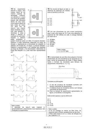 15 No      experimento                                        16 No circuito da figura ao lado, a
descrito a seguir, dois                                       diferença de potencial, em módulo,
corpos, feitos de um                                          entre os pontos A e B é de
mesmo material, de
densidade     uniforme,
um cilíndrico e o outro
com forma de paralele-                                        a)    5 V.
pípedo, são colocados                                         b)    4 V.
dentro de uma caixa,                                          c)    3 V.
como ilustra a figura ao                                      d)    1 V.
lado (vista de cima).                                         e)    0 V.
Um feixe fino de
raios X, com intensi-
dade constante, produ-
zido pelo gerador G,                                          17 Um raio proveniente de uma nuvem transportou
atravessa a caixa e                                           para o solo uma carga de 10 C sob uma diferença de
atinge o detector D,                                          potencial de 100 milhões de volts. A energia liberada
colocado do outro lado.                                       por esse raio é
Gerador e detector
estão acoplados e                                             a)    30 MWh.
podem mover-se sobre um trilho. O conjunto Gerador-           b)    3 MWh.
Detector é então lentamente deslocado ao longo da             c)    300 kWh.
direção x, registrando-se a intensidade da radiação no        d)    30 kWh.
detector, em função de x. A seguir, o conjunto Gerador-       e)    3 kWh.
Detector é reposicionado, e as medidas são repetidas
ao longo da direção y. As intensidades I detectadas ao
                                                                                Note e adote:
longo das direções x e y são mais bem representadas
                                                                                1 J = 3 x 10-7 kWh
por


                                                              18 A extremidade de uma fibra ótica adquire o formato
                                                              arredondado de uma microlente ao ser aquecida por um
                                                              laser, acima da temperatura de fusão. A figura abaixo
                                                              ilustra o formato da microlente para tempos de
                                                              aquecimento crescentes (t1 < t2 < t3).




                                                              Considere as afirmações:

                                                              I.   O raio de curvatura da microlente aumenta com
                                                                   tempos crescentes de aquecimento.
                                                              II. A distância focal da microlente diminui com tempos
                                                                   crescentes de aquecimento.
                                                              III. Para os tempos de aquecimento apresentados na
                                                                   figura, a microlente é convergente.

                                                              Está correto apenas o que se afirma em

                                                              a)    I.
                                                              b)    II.
                                                              c)    III.
                                                              d)    I e III.
 Note e adote:                                                e)    II e III.
 A absorção de raios X pelo material é,
 aproximadamente, proporcional à sua espessura, nas                Note e adote:
 condições do experimento.                                         A luz se propaga no interior da fibra ótica, da
                                                                   esquerda para a direita, paralelamente ao seu eixo.
                                                                   A fibra está imersa no ar e o índice de refração do
                                                                   seu material é 1,5.




                                                          v

                                                    PAG 06/26 V
                                                    Caderno Reserva
 