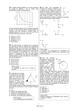 19 A energia potencial elétrica U de duas partículas             22 Um fóton, com quantidade de
em função da distância r que as separa está                      movimento na direção e sentido do eixo
representada no gráfico da figura abaixo.                        x, colide com um elétron em repouso.
                                                                 Depois da colisão, o elétron passa a se
                                                                 mover com quantidade de movimento pe,
                                                                 no plano xy, como ilustra a figura ao lado.
                                                                 Dos vetores pf abaixo, o único que
                                                                 poderia representar a direção e sentido da quantidade
                                                                 de movimento do fóton, após a colisão, é




Uma das partículas está fixa em uma posição, enquanto
a outra se move apenas devido à força elétrica de
interação entre elas. Quando a distância entre as
partículas varia de ri = 3 x 10-10 m a rf = 9 x 10-10 m, a
energia cinética da partícula em movimento

a)   diminui 1 x 10-18 J.
                      -18
b)   aumenta 1 x 10 J.
                    -18
c)   diminui 2 x 10 J.
                      -18
d)   aumenta 2 x 10 J.
e)   não se altera.


20 Uma flauta andina, ou flauta de pã, é constituída
por uma série de tubos de madeira, de comprimentos
diferentes, atados uns aos outros por fios vegetais. As
extremidades inferiores dos tubos são fechadas. A                 Note e adote:
frequência fundamental de ressonância em tubos desse              O princípio da conservação da quantidade de
tipo corresponde ao comprimento de onda igual a                   movimento é válido também para a interação entre
4 vezes o comprimento do tubo. Em uma dessas                      fótons e elétrons.
flautas, os comprimentos dos tubos correspondentes,
respectivamente, às notas Mi (660 Hz) e Lá (220 Hz)
são, aproximadamente,
                                                                 23 Uma       das primeiras
a)   6,6 cm e 2,2 cm.                                            estimativas do raio da Terra
b)   22 cm e 5,4 cm.                                             é atribuída a Eratóstenes,
c)   12 cm e 37 cm.                                              estudioso grego que viveu,
d)   50 cm e 1,5 m.                                              aproximadamente,       entre
e)   50 cm e 16 cm.                                              275 a.C.      e     195 a.C.
                                                                 Sabendo que em Assuã,
       Note e adote:                                             cidade localizada no sul do
       A velocidade do som no ar é igual a                       Egito, ao meio dia do
       330 m/s.                                                  solstício de verão, um
                                                                 bastão vertical não apresentava sombra, Eratóstenes
                                                                 decidiu investigar o que ocorreria, nas mesmas
21 O pêndulo de um relógio                                       condições, em Alexandria, cidade no norte do Egito. O
é constituído por uma haste                                      estudioso observou que, em Alexandria, ao meio dia do
rígida com um disco de metal                                     solstício de verão, um bastão vertical apresentava
preso em uma de suas                                             sombra e determinou o ângulo entre as direções do
extremidades. O disco oscila                                     bastão e de incidência dos raios de sol. O valor do raio
entre as posições A e C,                                         da Terra, obtido a partir de      e da distância entre
enquanto a outra extre-                                          Alexandria e Assuã foi de, aproximadamente, 7500 km.
midade da haste permanece                                        O mês em que foram realizadas as observações e o
imóvel no ponto P. A figura                                      valor aproximado de são
ao lado ilustra o sistema. A força resultante que atua no
disco quando ele passa por B, com a haste na direção             a)   junho; 7º.
vertical, é                                                      b)   dezembro; 7º.
a)   nula.                                                       c)   junho; 23º.
b)   vertical, com sentido para cima.                            d)   dezembro; 23º.
c)   vertical, com sentido para baixo.                           e)   junho; 0,3º.
d)   horizontal, com sentido para a direita.
e)   horizontal, com sentido para a esquerda.                     Note e adote:
                                                                  Distância estimada por Eratóstenes entre Assuã e
           Note e adote:                                          Alexandria 900 km.
           g é a aceleração local da gravidade.                       3


                                                             v

                                                       PAG 07/26 V
                                                       Caderno Reserva
 