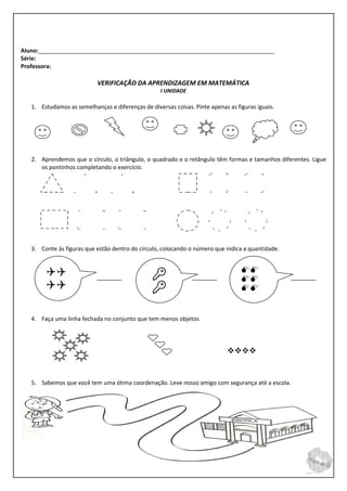 Aluno:__________________________________________________________________________
Série:
Professora:

                            VERIFICAÇÃO DA APRENDIZAGEM EM MATEMÁTICA
                                                   I UNIDADE

   1. Estudamos as semelhanças e diferenças de diversas coisas. Pinte apenas as figuras iguais.




   2. Aprendemos que o círculo, o triângulo, o quadrado e o retângulo têm formas e tamanhos diferentes. Ligue
      os pontinhos completando o exercício.




   3. Conte às figuras que estão dentro do círculo, colocando o número que indica a quantidade.


                                                                                
                                                                                 
                                                                               
                                                                                  

   4. Faça uma linha fechada no conjunto que tem menos objetos




                                                                             


   5. Sabemos que você tem uma ótima coordenação. Leve nosso amigo com segurança até a escola.
 