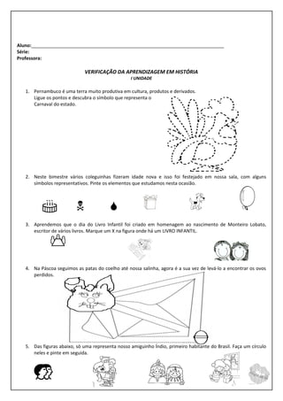 Aluno:__________________________________________________________________________
Série:
Professora:

                             VERIFICAÇÃO DA APRENDIZAGEM EM HISTÓRIA
                                                  I UNIDADE

   1. Pernambuco é uma terra muito produtiva em cultura, produtos e derivados.
      Ligue os pontos e descubra o símbolo que representa o
      Carnaval do estado.




   2. Neste bimestre vários coleguinhas fizeram idade nova e isso foi festejado em nossa sala, com alguns
      símbolos representativos. Pinte os elementos que estudamos nesta ocasião.



                                                                    
   3. Aprendemos que o dia do Livro Infantil foi criado em homenagem ao nascimento de Monteiro Lobato,
      escritor de vários livros. Marque um X na figura onde há um LIVRO INFANTIL.

              

   4. Na Páscoa seguimos as patas do coelho até nossa salinha, agora é a sua vez de levá-lo a encontrar os ovos
      perdidos.




   5. Das figuras abaixo, só uma representa nosso amiguinho Índio, primeiro habitante do Brasil. Faça um círculo
      neles e pinte em seguida.



      
 