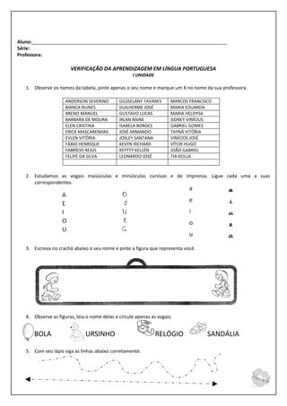 Aluno:__________________________________________________________________________
Série:
Professora:

                       VERIFICAÇÃO DA APRENDIZAGEM EM LÍNGUA PORTUGUESA
                                                    I UNIDADE

   1. Observe os nomes da tabela, pinte apenas o seu nome e marque um X no nome da sua professora.

                     ANDERSON SEVERINO        GILSSELANY TAVARES      MARCOS FRANCISCO
                     BIANCA NUNES             GUILHERME JOSÉ          MARIA EDUARDA
                     BRENO MANUEL             GUSTAVO LUCAS           MARIA HELOYSA
                     BARBARA DE MOURA         IRLAN RAINE             SIDNEY VINÍCIUS
                     ELEN CRISTINA            ISABELA BORGES          GABRIEL GOMES
                     ERICK MASCARENHAS        JOSÉ ARMANDO            TAYNÁ VITÓRIA
                     EVLEN VITÓRIA            JOSLEY SANTANA          VINÍCIOS JOSÉ
                     FÁBIO HENRIQUE           KEVYN RICHARD           VÍTOR HUGO
                     FABRÍCIO REGIS           KEYTTY KELLÉN           JOÃO GABRIEL
                     FELIPE DA SILVA          LEONARDO JOSÉ           TIA KEILLA



   2. Estudamos as vogais maiúsculas e minúsculas cursivas e de imprensa. Ligue cada uma a suas
      correspondentes.




   3. Escreva no crachá abaixo o seu nome e pinte a figura que representa você.




   4. Observe as figuras, leia o nome delas e circule apenas as vogais.


      BOLA                    URSINHO                           RELÓGIO             SANDÁLIA

   5. Com seu lápis siga as linhas abaixo corretamente.
 