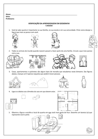 Aluno: _________________________________________________________________________
Série:
Professora:

                            VERIFICAÇÃO DA APRENDIZAGEM EM GEOGRAFIA
                                                 I UNIDADE

   1. Você já sabe quanto é importante na sua família, na sua escola e em sua comunidade. Pinte como desejar a
      figura que mais se parece com você.




   2. Todos os animais do mundo quando nascem passam a fazer parte de uma família. Circule a que mais parece
      com a sua.




   3. Casas, apartamentos e quitinetes são alguns tipos de moradia que estudamos neste bimestre. Das figuras
      abaixo, marque um X apenas naquelas que podem morar pessoas.




   4. Ligue os objetos aos cômodos da casa em que devem estar.




   5. Observe a figura e escolha o local do quarto em que você mais gosta de ficar. Desenhe um boneco (a) que
      represente você e pinte.
 