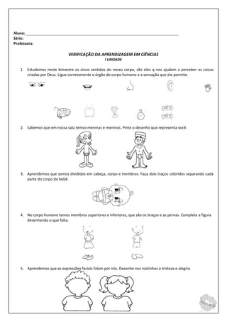 Aluno: _________________________________________________________________________
Série:
Professora:

                              VERIFICAÇÃO DA APRENDIZAGEM EM CIÊNCIAS
                                                   I UNIDADE

   1. Estudamos neste bimestre os cinco sentidos do nosso corpo, são eles q nos ajudam a perceber as coisas
      criadas por Deus. Ligue corretamente o órgão do corpo humano e a sensação que ele permite.


                                                                                                        


   2. Sabemos que em nossa sala temos meninas e meninos. Pinte o desenho que representa você.




   3. Aprendemos que somos divididos em cabeça, corpo e membros. Faça dois traços coloridos separando cada
      parte do corpo do bebê.




   4. No corpo humano temos membros superiores e inferiores, que são os braços e as pernas. Complete a figura
      desenhando o que falta.




   5. Aprendemos que as expressões faciais falam por nós. Desenhe nos rostinhos a tristeza e alegria.
 