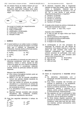 IFCE – Campi Cedro e Juazeiro do Norte   EXAME DE SELEÇÃO 2012.1       Dia 18 de dezembro de 2011   Página 4/9

26. Os estados físicos da matéria indicam em que            30. O elemento magnésio (Mg) é largamente
    fase uma substância pode estar. E essa                      utilizado em ligas para aviões, rodas, cascos de
    substância pode sofrer mudança entre essas                  navios e tubulações. Sabendo que a
    fases. Com relação a isso, observe a figura a               configuração eletrônica do magnésio é 1s2 2s2
    seguir:                                                     2p6 3s2, a qual família e qual período,
                                                                respectivamente pertence o magnésio?
                                                                a) Família 2, 3º Período
                                                                b) Família 3, 2º Período
                                                                c) Família 12, 3º Período
                                                                d) Família 2, 12º Período
                                                                e) Família 3, 6º Período

                                                            31. A reação entre cloreto de amônio e hidróxido de
    As curvas I e II podem ser, respectivamente:                sódio está representada a seguir:
    a) solidificação e fusão.                                      NH4Cl + NaOH → NaCl + NH3 + H2O↗
    b) fusão e sublimação.
    c) solidificação e condensação.                                Assinale o item CORRETO:
    d) sublimação e ebulição.                                      a) A seta ao lado da água indica que houve
    e) ebulição e fusão.                                              aquecimento
                                                                   b) Há dois produtos e três reagentes
                                                                   c) A equação encontra-se balanceada
                                                                   d) A reação é de síntese
    QUÍMICA                                                        e) A reação é de neutralização
27. O ácido fosfórico é um sólido incolor e cristalino
                                                            32. A centrifugação é um dos processos de
    e que em solução aquosa dá origem a um ácido
                                                                separação de misturas que são difíceis de
    fraco que é utilizado na preparação de
                                                                sedimentar. Uma destas misturas é o leite que
    fertilizantes. Assinale dentre as fórmulas abaixo,
                                                                passa por este processo para livrá-lo de
    qual representa o ácido fosfórico.
                                                                materiais indesejáveis que resistiram ao
    a) N3PO4                    d) PO 2 −
                                        4                       primeiro processo de purificação. Uma outra
    b) H3PO4                    e) HF                           mistura que passa por este processo para
    c) Po                                                       separar seus componentes é:
                                                                a) água barrenta       d) álcool etílico
28. O ar atmosférico é composto por pelo menos 14               b) água do mar         e) sangue
    diferentes substâncias, entre elas, água, gás               c) café com leite
    carbônico, metano e ozônio. Apesar de toda
    mistura de gases ser uma mistura homogênea,
    o ar atmosférico é considerado dispersão
    coloidal, devido às partículas sólidas de poeira
    dispersas.
                                                                   BIOLOGIA
    Marque o item INCORRETO.
    a) Uma mistura homogênea também pode ser                33. Sobre as angiospermas é incorreto afirmar
       chamada de SOLUÇÃO.                                      que:
    b) SMOG é um tipo de poluição atmosférica                   a) Os     elementos     relacionados com a
       comum nas grandes cidades resultante da                     reprodução sexuada encontram-se reunidos
       união de fumaça e neblina.                                  nas flores.
    c) Uma das causas do aumento da poluição                    b) Suas flores completas são formadas por
       atmosférica é o crescimento do número de                    pedicelo ou pedúnculo e um receptáculo,
       automóveis produzindo grande quantidade                     onde se inserem os verticilos florais.
       de monóxido de carbono.                                  c) Quanto ao sistema reprodutor, há flores que
    d) O ar atmosférico é uma mistura de apenas                    apresentam apenas o androceu ou o
       uma fase.                                                   gineceu, sendo, portanto, flores masculinas
    e) Algumas doenças causadas pela poluição                      ou flores femininas, respectivamente.
       atmosférica são: problemas oculares,                     d) Nas espécies em que a polinização é feita
       problemas respiratórios e até câncer.                       pelo vento, as flores apresentam estigmas
                                                                   plumosos e são em geral pouco vistosas.
29. Qual dos seguintes elementos é isótopo de                   e) As flores desses vegetais superiores não
       56                                                          possuem as estruturas produtoras do néctar
    26F ?
           110                   56                                (nectários), razão pela qual não são vistos,
    a) 80A                d) 17D
           28                    57                                nos mesmos, animais polinizadores como
    b) 17B                e) 23E                                   insetos e pássaros.
            46
    c)   26C
 
