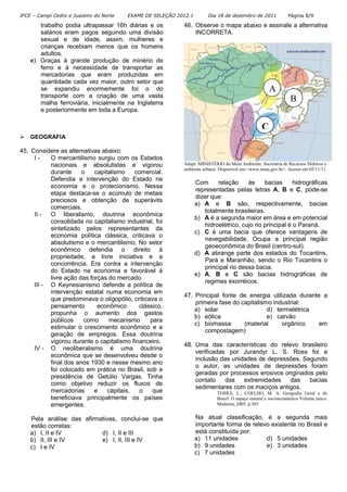 IFCE – Campi Cedro e Juazeiro do Norte   EXAME DE SELEÇÃO 2012.1        Dia 18 de dezembro de 2011            Página 8/9

       trabalho podia ultrapassar 16h diárias e os          46. Observe o mapa abaixo e assinale a alternativa
       salários eram pagos seguindo uma divisão                 INCORRETA.
       sexual e de idade, assim, mulheres e
       crianças recebiam menos que os homens
       adultos.
    e) Graças à grande produção de minério de
       ferro e à necessidade de transportar as
       mercadorias que eram produzidas em
       quantidade cada vez maior, outro setor que
       se expandiu enormemente foi o do                                                              A
       transporte com a criação de uma vasta
       malha ferroviária, inicialmente na Inglaterra
                                                                                                               B
       e posteriormente em toda a Europa.

                                                                                                 C
    GEOGRAFIA

45. Considere as alternativas abaixo:
     I-    O mercantilismo surgiu com os Estados
           nacionais e absolutistas e vigorou               Adapt. MINISTÉRIO do Meio Ambiente. Secretaria de Recursos Hídricos e
                                                            ambiente urbano. Disponível em:<www.mma.gov.br>. Acesso em 05/11/11
           durante     o    capitalismo    comercial.
           Defendia a intervenção do Estado na
                                                                   Com      relação     às     bacias      hidrográficas
           economia e o protecionismo. Nessa
                                                                   representadas pelas letras A, B e C, pode-se
           etapa destaca-se o acúmulo de metais
                                                                   dizer que:
           preciosos e obtenção de superávits
                                                                   a) A e B são, respectivamente, bacias
           comerciais.
                                                                       totalmente brasileiras.
     II -  O liberalismo, doutrina econômica
                                                                   b) A é a segunda maior em área e em potencial
           consolidada no capitalismo industrial, foi
                                                                       hidroelétrico, cujo rio principal é o Paraná.
           sintetizado pelos representantes da
                                                                   c) C é uma bacia que oferece vantagens de
           economia política clássica, criticava o
                                                                       navegabilidade. Ocupa a principal região
           absolutismo e o mercantilismo. No setor
                                                                       geoeconômica do Brasil (centro-sul).
           econômico defendia o direito à
                                                                   d) A abrange parte dos estados do Tocantins,
           propriedade, a livre iniciativa e a
                                                                       Pará e Maranhão, sendo o Rio Tocantins o
           concorrência. Era contra a intervenção
                                                                       principal rio dessa bacia.
           do Estado na economia e favorável à
                                                                   e) A, B e C são bacias hidrográficas de
           livre ação das forças do mercado.
                                                                       regimes exorréicos.
     III - O Keynesianismo defende a política de
           intervenção estatal numa economia em
                                                            47. Principal fonte de energia utilizada durante a
           que predominava o oligopólio, criticava o
                                                                primeira fase do capitalismo industrial:
           pensamento        econômico      clássico,
                                                                a) solar                   d) termelétrica
           propunha o aumento dos gastos
                                                                b) eólica                  e) carvão
           públicos     como     mecanismo      para
                                                                c) biomassa       (material     orgânico    em
           estimular o crescimento econômico e a
                                                                    compostagem)
           geração de empregos. Essa doutrina
           vigorou durante o capitalismo financeiro.
                                                            48. Uma das características do relevo brasileiro
     IV - O neoliberalismo é uma doutrina
                                                                verificadas por Jurandyr L. S. Ross foi a
           econômica que se desenvolveu desde o
                                                                inclusão das unidades de depressões. Segundo
           final dos anos 1930 e nesse mesmo ano
                                                                o autor, as unidades de depressões foram
           foi colocado em prática no Brasil, sob a
                                                                geradas por processos erosivos originados pelo
           presidência de Getúlio Vargas. Tinha
                                                                contato    das   extremidades    das    bacias
           como objetivo reduzir os fluxos de
                                                                sedimentares com os maciços antigos.
           mercadorias      e    capitais,  o    que                       TERRA, L.; COELHO, M. A. Geografia Geral e do
           beneficiava principalmente os países                            Brasil: O espaço natural e socioeconômico Volume único.
           emergentes.                                                     Moderna, 2005. p.303


    Pela análise das afirmativas, conclui-se que                   Na atual classificação, é a segunda mais
    estão corretas:                                                importante forma de relevo existente no Brasil e
    a) I, II e IV          d) I, II e III                          está constituída por:
    b) II, III e IV        e) I, II, III e IV                      a) 11 unidades           d) 5 unidades
    c) I e IV                                                      b) 9 unidades            e) 3 unidades
                                                                   c) 7 unidades
 