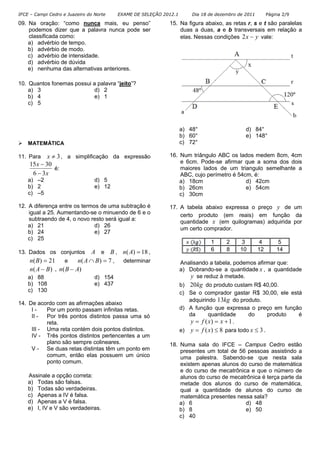 IFCE – Campi Cedro e Juazeiro do Norte EXAME DE SELEÇÃO 2012.1 Dia 18 de dezembro de 2011 Página 2/9
09. Na oração: “como nunca mais, eu penso”
podemos dizer que a palavra nunca pode ser
classificada como:
a) advérbio de tempo.
b) advérbio de modo.
c) advérbio de intensidade.
d) advérbio de dúvida
e) nenhuma das alternativas anteriores.
10. Quantos fonemas possui a palavra “jeito”?
a) 3 d) 2
b) 4 e) 1
c) 5
MATEMÁTICA
11. Para 3≠x , a simplificação da expressão
x
x
36
3015
−
−
é:
a) –2 d) 5
b) 2 e) 12
c) –5
12. A diferença entre os termos de uma subtração é
igual a 25. Aumentando-se o minuendo de 6 e o
subtraendo de 4, o novo resto será igual a:
a) 21 d) 26
b) 24 e) 27
c) 25
13. Dados os conjuntos A e B , 18)( =An ,
21)( =Bn e 7)( =∩ BAn , determinar
)( BAn − . )( ABn −
a) 88 d) 154
b) 108 e) 437
c) 130
14. De acordo com as afirmações abaixo
I - Por um ponto passam infinitas retas.
II - Por três pontos distintos passa uma só
reta.
III - Uma reta contém dois pontos distintos.
IV - Três pontos distintos pertencentes a um
plano são sempre colineares.
V - Se duas retas distintas têm um ponto em
comum, então elas possuem um único
ponto comum.
Assinale a opção correta:
a) Todas são falsas.
b) Todas são verdadeiras.
c) Apenas a IV é falsa.
d) Apenas a V é falsa.
e) I, IV e V são verdadeiras.
15. Na figura abaixo, as retas r, s e t são paralelas
duas a duas, a e b transversais em relação a
elas. Nessas condições yx −2 vale:
a) 48° d) 84°
b) 60° e) 148°
c) 72°
16. Num triângulo ABC os lados medem 8cm, 4cm
e 6cm. Pode-se afirmar que a soma dos dois
maiores lados de um triangulo semelhante a
ABC, cujo perímetro é 54cm, é:
a) 18cm d) 42cm
b) 26cm e) 54cm
c) 30cm
17. A tabela abaixo expressa o preço y de um
certo produto (em reais) em função da
quantidade x (em quilogramas) adquirida por
um certo comprador.
1 2 3 4 5
6 8 10 12 14
Analisando a tabela, podemos afirmar que:
a) Dobrando-se a quantidade x , a quantidade
y se reduz à metade.
b) kg20 do produto custam R$ 40,00.
c) Se o comprador gastar R$ 30,00, ele está
adquirindo kg13 do produto.
d) A função que expressa o preço em função
da quantidade do produto é
1)( +== xxfy .
e) 8)( ≤= xfy para todo 3≤x .
18. Numa sala do IFCE – Campus Cedro estão
presentes um total de 56 pessoas assistindo a
uma palestra. Sabendo-se que nesta sala
existem apenas alunos do curso de matemática
e do curso de mecatrônica e que o número de
alunos do curso de mecatrônica é terça parte da
metade dos alunos do curso de matemática,
qual a quantidade de alunos do curso de
matemática presentes nessa sala?
a) 6 d) 48
b) 8 e) 50
c) 40
 