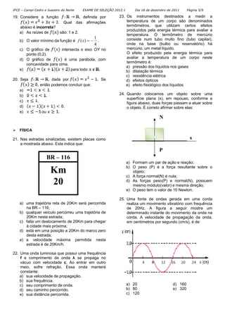 IFCE – Campi Cedro e Juazeiro do Norte EXAME DE SELEÇÃO 2012.1 Dia 18 de dezembro de 2011 Página 3/9
19. Considere a função , definida por
. Qual das afirmações
abaixo é incorreta?
a) As raízes de são: 1 e 2.
b) O valor mínimo da função é
4
1
)( −=xf .
c) O gráfico de intersecta o eixo OY no
ponto (0,2).
d) O gráfico de é uma parábola, com
concavidade para cima.
e) para todo .
20. Seja , dada por . Se
, então podemos concluir que:
a) .
b) .
c) .
d) .
e) ou .
FÍSICA
21. Nas estradas sinalizadas, existem placas como
a mostrada abaixo. Esta indica que:
a) uma trajetória reta de 20Km será percorrida
na BR – 116;
b) qualquer veículo percorreu uma trajetória de
20Km nesta estrada;
c) falta um deslocamento de 20Km para chegar
à cidade mais próxima;
d) está em uma posição a 20Km do marco zero
desta estrada;
e) a velocidade máxima permitida nesta
estrada é de 20Km/h.
22. Uma onda luminosa que possui uma frequência
f e comprimento de onda λ se propaga no
vácuo com velocidade c. Ao entrar em outro
meio, sofre refração. Essa onda manterá
constante:
a) sua velocidade de propagação.
b) sua frequência.
c) seu comprimento de onda.
d) seu caminho percorrido.
e) sua distância percorrida.
23. Os instrumentos destinados a medir a
temperatura de um corpo são denominados
termômetros, que utilizam certos efeitos
produzidos pela energia térmica para avaliar a
temperatura. O termômetro de mercúrio
consiste num tubo muito fino (tubo capilar),
onde na base (bulbo ou reservatório) há
mercúrio, um metal líquido.
O efeito produzido pela energia térmica para
avaliar a temperatura de um corpo neste
termômetro é:
a) pressão dos líquidos nos gases
b) dilatação térmica
c) resistência elétrica
d) efeitos ópticos
e) efeito fisiológico dos líquidos
24. Quando colocamos um objeto sobre uma
superfície plana (s), em repouso, conforme a
figura abaixo, duas forças passam a atuar sobre
o objeto. É correto afirmar sobre elas:
a) Formam um par de ação e reação;
b) O peso (P) é a força resultante sobre o
objeto;
c) A força normal(N) é nula;
d) As forças peso(P) e normal(N), possuem
mesmo módulo(valor) e mesma direção;
e) O peso tem o valor de 10 Newton.
25. Uma fonte de ondas gerada em uma corda
realiza um movimento vibratório com frequência
de 20Hz. A figura a seguir mostra um
determinado instante do movimento da onda na
corda. A velocidade de propagação da onda,
em centímetros por segundo (cm/s), é de:
a) 20 d) 160
b) 80 e) 320
c) 120
BR – 116
Km
20
N
P
s
 