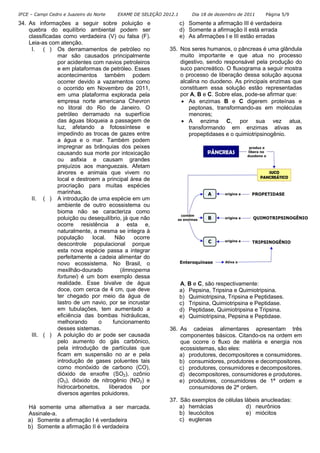 IFCE – Campi Cedro e Juazeiro do Norte EXAME DE SELEÇÃO 2012.1 Dia 18 de dezembro de 2011 Página 5/9
34. As informações a seguir sobre poluição e
quebra do equilíbrio ambiental podem ser
classificadas como verdadeira (V) ou falsa (F).
Leia-as com atenção.
I. ( ) Os derramamentos de petróleo no
mar são causados principalmente
por acidentes com navios petroleiros
e em plataformas de petróleo. Esses
acontecimentos também podem
ocorrer devido a vazamentos como
o ocorrido em Novembro de 2011,
em uma plataforma explorada pela
empresa norte americana Chevron
no litoral do Rio de Janeiro. O
petróleo derramado na superfície
das águas bloqueia a passagem de
luz, afetando a fotossíntese e
impedindo as trocas de gazes entre
a água e o mar. Também podem
impregnar as brânquias dos peixes
causando sua morte por intoxicação
ou asfixia e causam grandes
prejuízos aos manguezais. Afetam
árvores e animais que vivem no
local e destroem a principal área de
procriação para muitas espécies
marinhas.
II. ( ) A introdução de uma espécie em um
ambiente de outro ecossistema ou
bioma não se caracteriza como
poluição ou desequilíbrio, já que não
ocorre resistência a esta e,
naturalmente, a mesma se integra à
população local. Não ocorre
descontrole populacional porque
esta nova espécie passa a integrar
perfeitamente a cadeia alimentar do
novo ecossistema. No Brasil, o
mexilhão-dourado (limnoperna
fortunei) é um bom exemplo dessa
realidade. Esse bivalve de água
doce, com cerca de 4 cm, que deve
ter chegado por meio da água de
lastro de um navio, por se incrustar
em tubulações, tem aumentado a
eficiência das bombas hidráulicas,
melhorando o funcionamento
desses sistemas.
III. ( ) A poluição do ar pode ser causada
pelo aumento do gás carbônico,
pela introdução de partículas que
ficam em suspensão no ar e pela
introdução de gases poluentes tais
como monóxido de carbono (CO),
dióxido de enxofre (SO2), ozônio
(O3), dióxido de nitrogênio (NO2) e
hidrocarbonetos, liberados por
diversos agentes poluidores.
Há somente uma alternativa a ser marcada.
Assinale-a.
a) Somente a afirmação I é verdadeira
b) Somente a afirmação II é verdadeira
c) Somente a afirmação III é verdadeira
d) Somente a afirmação II está errada
e) As afirmações I e III estão erradas
35. Nos seres humanos, o pâncreas é uma glândula
muito importante e que atua no processo
digestivo, sendo responsável pela produção do
suco pancreático. O fluxograma a seguir mostra
o processo de liberação dessa solução aquosa
alcalina no duodeno. As principais enzimas que
constituem essa solução estão representadas
por A, B e C. Sobre elas, pode-se afirmar que:
• As enzimas B e C digerem proteínas e
peptonas, transformando-as em moléculas
menores;
• A enzima C, por sua vez atua,
transformando em enzimas ativas as
propeptidases e o quimiotripsinogênio.
A, B e C, são respectivamente:
a) Pepsina, Tripsina e Quimiotripsina.
b) Quimiotripsina, Tripsina e Peptidases.
c) Tripsina, Quimiotripsina e Peptidase.
d) Peptidase, Quimiotripsina e Tripsina.
e) Quimiotripsina, Pepsina e Peptidase.
36. As cadeias alimentares apresentam três
componentes básicos. Citando-os na ordem em
que ocorre o fluxo de matéria e energia nos
ecossistemas, são eles:
a) produtores, decompositores e consumidores.
b) consumidores, produtores e decompositores.
c) produtores, consumidores e decompositores.
d) decompositores, consumidores e produtores.
e) produtores, consumidores de 1ª ordem e
consumidores de 2ª ordem.
37. São exemplos de células lábeis anucleadas:
a) hemácias d) neurônios
b) leucócitos e) miócitos
c) euglenas
 