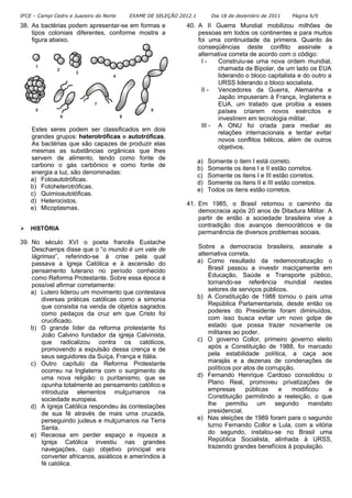 IFCE – Campi Cedro e Juazeiro do Norte EXAME DE SELEÇÃO 2012.1 Dia 18 de dezembro de 2011 Página 6/9
38. As bactérias podem apresentar-se em formas e
tipos coloniais diferentes, conforme mostra a
figura abaixo.
1
9
8
7
6
5
4
3
2
Estes seres podem ser classificados em dois
grandes grupos: heterotróficas e autotróficas.
As bactérias que são capazes de produzir elas
mesmas as substâncias orgânicas que lhes
servem de alimento, tendo como fonte de
carbono o gás carbônico e como fonte de
energia a luz, são denominadas:
a) Fotoautotróficas.
b) Fotoheterotróficas.
c) Quimioautotóficas.
d) Heterocistos.
e) Micoplasmas.
HISTÓRIA
39. No século XVI o poeta francês Eustache
Deschamps disse que o “o mundo é um vale de
lágrimas”, referindo-se à crise pela qual
passava a Igreja Católica e à ascensão do
pensamento luterano no período conhecido
como Reforma Protestante. Sobre essa época é
possível afirmar corretamente:
a) Lutero liderou um movimento que contestava
diversas práticas católicas como a simonia
que consistia na venda de objetos sagrados
como pedaços da cruz em que Cristo foi
crucificado.
b) O grande líder da reforma protestante foi
João Calvino fundador da igreja Calvinista,
que radicalizou contra os católicos,
promovendo a expulsão dessa crença e de
seus seguidores da Suíça, França e Itália.
c) Outro capítulo da Reforma Protestante
ocorreu na Inglaterra com o surgimento de
uma nova religião: o puritanismo, que se
opunha totalmente ao pensamento católico e
introduzia elementos mulçumanos na
sociedade europeia.
d) A Igreja Católica respondeu às contestações
de sua fé através de mais uma cruzada,
perseguindo judeus e mulçumanos na Terra
Santa.
e) Receosa em perder espaço e riqueza a
Igreja Católica investiu nas grandes
navegações, cujo objetivo principal era
converter africanos, asiáticos e ameríndios à
fé católica.
40. A II Guerra Mundial mobilizou milhões de
pessoas em todos os continentes e para muitos
foi uma continuidade da primeira. Quanto às
conseqüências deste conflito assinale a
alternativa correta de acordo com o código:
I - Construiu-se uma nova ordem mundial,
chamada de Bipolar, de um lado os EUA
liderando o bloco capitalista e do outro a
URSS liderando o bloco socialista.
II - Vencedores da Guerra, Alemanha e
Japão impuseram à França, Inglaterra e
EUA, um tratado que proibia a esses
países criarem novos exércitos e
investirem em tecnologia militar.
III - A ONU foi criada para mediar as
relações internacionais e tentar evitar
novos conflitos bélicos, além de outros
objetivos.
a) Somente o item I está correto.
b) Somente os itens I e II estão corretos.
c) Somente os itens I e III estão corretos.
d) Somente os itens II e III estão corretos.
e) Todos os itens estão corretos.
41. Em 1985, o Brasil retomou o caminho da
democracia após 20 anos de Ditadura Militar. A
partir de então a sociedade brasileira vive a
contradição dos avanços democráticos e da
permanência de diversos problemas sociais.
Sobre a democracia brasileira, assinale a
alternativa correta.
a) Como resultado da redemocratização o
Brasil passou a investir maciçamente em
Educação, Saúde e Transporte público,
tornando-se referência mundial nestes
setores de serviços públicos.
b) A Constituição de 1988 tornou o país uma
República Parlamentarista, desde então os
poderes do Presidente foram diminuídos,
com isso busca evitar um novo golpe de
estado que possa trazer novamente os
militares ao poder.
c) O governo Collor, primeiro governo eleito
após a Constituição de 1988, foi marcado
pela estabilidade política, a caça aos
marajás e a dezenas de condenações de
políticos por atos de corrupção.
d) Fernando Henrique Cardoso consolidou o
Plano Real, promoveu privatizações de
empresas públicas e modificou a
Constituição permitindo a reeleição, o que
lhe permitiu um segundo mandato
presidencial.
e) Nas eleições de 1989 foram para o segundo
turno Fernando Collor e Lula, com a vitória
do segundo, instalou-se no Brasil uma
República Socialista, alinhada à URSS,
trazendo grandes benefícios à população.
 