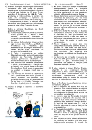 IFCE – Campi Cedro e Juazeiro do Norte EXAME DE SELEÇÃO 2012.1 Dia 18 de dezembro de 2011 Página 7/9
42. O Brasil é um país de proporções continentais,
atualmente tem uma forma de governo
republicano e regime presidencialista, com voto
universal para maiores de 16 anos. Porém,
quando a 7 de setembro de 1822, D. Pedro I
proclamou a Independência, o cenário era
outro. Na convocação à formação da
Assembléia Nacional Constituinte que se seguiu
à Independência do Brasil, as eleições foram
censitárias, só podendo participar os homens de
posse, ou seja, a Elite Financeira do país.
Sobre a primeira Constituição do Brasil,
podemos afirmar que:
a) As Províncias ganharam grande autonomia,
muitos poderes de D. Pedro I foram
retirados, adotando-se finalmente a
monarquia parlamentarista como forma de
governo.
b) Um esboço da Constituição foi apresentado
logo no início dos trabalhos, apelidado de
“Constituição da Rapadura”, pois
determinava que as eleições municipais só
podiam recorrer quem produzisse 150
alqueires de Cana-de-Açúcar.
c) D. Pedro I, mostrando-se um perfeito
Déspota Esclarecido, apoiou integralmente a
realização da Assembléia Constituinte,
inclusive participando ativamente dos
debates e sendo autor de diversos artigos.
d) José Bonifácio, que havia sido preceptor de
D. Pedro I, quando seu pai D. João retornou
a Portugal, foi a grande figura da Primeira
Constituição do Brasil, sendo o responsável
por produzir a proposta inicial para os
debates.
e) Logo no início dos trabalhos a 3 de maio de
1823, formaram-se dois blocos políticos: o
Partido Brasileiro, que propunha uma
Monarquia Constitucional e a submissão do
Rei às Leis; e o Partido Português, que
defendia o fortalecimento do Imperador.
43. Analise a charge e responda a alternativa
correta:
a) No Brasil a corrupção sempre foi combatida
exemplarmente graças à avançada
legislação existente, que permitiu prender e
condenar rapidamente os que desviaram
dinheiro público desde o governo Sarney.
b) Quase diariamente aparecem nos noticiários
denúncias de corrupção; uma das mais
emblemáticas foi o “Mensalão” denunciado
pelo ex-deputado federal Roberto Jefferson,
que se caracterizou por um esquema de
desvio de recursos de empresas públicas
para os partidos políticos que apoiavam o
governo Lula.
c) O Governo Collor foi marcado por diversas
denúncias de corrupção. A mais famosa foi
o “Mensalão” do DEM, que consistia num
pagamento mensal a mais para todos os
deputados e senadores aliados ao governo
como forma de manter o apoio dos
congressistas.
d) Quem inaugurou o caixa dois nas
campanhas eleitorais foi o PSDB, durante o
governo de José Serra em São Paulo,
distribuindo recursos públicos mensalmente
aos candidatos que apoiaram sua
candidatura à presidência da República em
2009.
e) As denúncias de corrupção no governo de
Lula em 2006 provocaram um verdadeiro
alvoroço no país, desestabilizando o
presidente, que perdeu as eleições para
Fernando Henrique Cardoso.
44. O ator, produtor e diretor Charles Chaplin,
utilizando o seu personagem Carlitos
protagonizou o filme Tempos Mordernos, em
1936, uma sátira bem-humorada sobre a
modernidade industrializada, onde os
trabalhadores estão tão ligados às máquinas
que hora se confundem com elas.
Sobre a Revolução Industrial podemos afirmar
corretamente EXCETO:
a) Foi na Inglaterra no século XVIII que se
passou a usar sistematicamente a máquina
a vapor para produção de mercadorias,
principalmente na fabricação de tecidos, na
mineração e na metalurgia.
b) A primeira fase da Revolução Industrial
ocorreu na Inglaterra entre os anos 1759 e
1830 e teve como principais elementos a
produção têxtil, de ferro e a energia a vapor.
A segunda fase espalhou-se por toda a
Europa, utilizou-se da química, do aço e da
energia elétrica.
c) A Revolução Industrial teve Início na França
por volta de 1750, quando Karl Benz
inventou o motor a combustão, permitindo
criar uma máquina de fiar que era movida a
vapor.
d) Nos primeiros anos da Revolução Industrial
as condições de trabalho e de vida eram
extremamente precárias. A jornada de
 