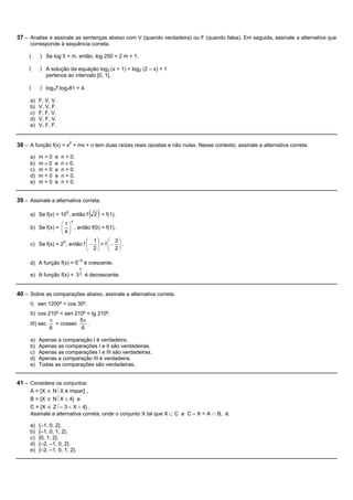 37 – Analise e assinale as sentenças abaixo com V (quando verdadeira) ou F (quando falsa). Em seguida, assinale a alternativa que
     corresponde à sequência correta.

     (    ) Se log 5 = m, então, log 250 = 2 m + 1.

     (    ) A solução da equação log3 (x + 1) = log3 (2 – x) + 1
            pertence ao intervalo [0, 1].

     (    ) log37.log781 = 4.

     a)   F, V, V.
     b)   V, V, F.
     c)   F, F, V.
     d)   V, F, V.
     e)   V, F, F.


38 – A função f(x) = x2 + mx + n tem duas raízes reais opostas e não nulas. Nesse contexto, assinale a alternativa correta.
     a)   m>0    e   n = 0.
     b)   m¹0    e   n ¹ 0.
     c)   m=0    e   n > 0.
     d)   m<0    e   n = 0.
     e)   m=0    e   n < 0.


39 – Assinale a alternativa correta.

     a) Se f(x) = 10X, então f        ( 2 ) < f(1).
                         x
                  æ 1ö
     b) Se f(x) = ç ÷ , então f(0) < f(1).
                  è4ø
                              æ 1ö      æ 3ö
     c) Se f(x) = 2X, então f ç - ÷ > f ç - ÷ .
                              è 2ø      è 2ø

                               –X
     d) A função f(x) = 5           é crescente.
                               x
     e) A função f(x) =       32    é decrescente.


40 – Sobre as comparações abaixo, assinale a alternativa correta.
     I) sen 1200º = cos 30º.
     II) cos 210º < sen 210º < tg 210º.
              p           5p
     III) sec   = cossec     .
              6            6

     a)   Apenas a comparação I é verdadeira.
     b)   Apenas as comparações I e II são verdadeiras.
     c)   Apenas as comparações I e III são verdadeiras.
     d)   Apenas a comparação III é verdadeira.
     e)   Todas as comparações são verdadeiras.


41 – Considere os conjuntos:
     A = {X Î N½X é ímpar} ,
     B = {X Î N½X £ 4} e
     C = {X Î Z½– 3 < X < 4} .
     Assinale a alternativa correta, onde o conjunto X tal que X Ì C e C – X = A Ç B, é.

     a)   {–1, 0, 2}.
     b)   {–1, 0, 1, 2}.
     c)   {0, 1, 2}.
     d)   {–2, –1, 0, 2}.
     e)   {–2, –1, 0, 1, 2}.
 
