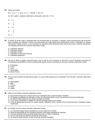 42 – Sejam as funções,
          1
     f(x) =  x + 1 e g(x) = 3x – a, onde f(0) + g(1) = 0 .
          3
                                                                        –1
     Se h(x) = g(f(x)), assinale a alternativa correta para o valor de h (–3).

     a)    – 2.
                  1
     b)       -     .
                  4
     c)    – 4.
                  1
     d)       -     .
                  2
     e)    2.



43 – O estudo do tempo exige o estabelecimento de procedimentos de marcação ou datação. Esses procedimentos são fornecidos
     pela cronologia que subsidia a história com instrumentos de organização dos acontecimentos, sendo o calendário um desses
     instrumentos. Nesse contexto, no que se refere ao calendário aceito atualmente pela maioria dos povos e adotado oficialmente
     nas relações internacionais, assinale a alternativa correta.

     a)   Calendário hebraico.
     b)   Calendário islâmico.
     c)   Calendário cristão.
     d)   Calendário revolucionário francês.
     e)   Calendário gregoriano.


44 – No que se refere à cidade construída pelos incas no alto de uma montanha no atual Peru, que foi declarada patrimônio da
     humanidade pela UNESCO e chama a atenção pelo grande número de templos em sua área, assinale a alternativa correta.

     a)   El Salvador.
     b)   Cuzco.
     c)   Lima.
     d)   Tenochtitlán.
     e)   Machu Picchu.


45 – Entre os reinos citados nas alternativas abaixo, no que se refere àquele que é considerado "reino africano", assinale a alternativa
     correta.

     a)   Mesopotâmia.
     b)   Mali.
     c)   Fenícia.
     d)   Israel.
     e)   Arábia.


46 – Sobre o povo Hebreu, assinale a alternativa correta.
     a)   As principais fontes para o estudo sobre suas realizações são os poemas Ilíada e Odisséia.
     b)   Os hebreus acreditavam na vida após a morte, por isso preservavam o corpo dos mortos por meio da mumificação.
     c)   Os hebreus desenvolveram uma escrita chamada cuneiforme.
     d)   Foi um povo monoteísta e a religião foi uma das principais bases da sua cultura.
     e)   A luta de gladiadores tornou-se um evento popular, anfiteatros como o Coliseu foram construídos para a realização desses
          espetáculos.


47 – Em relação ao povo romano, assinale a alternativa correta.
     a)   Um importante legado dessa sociedade ao mundo moderno foi o Direito.
     b)   Dentre as expressões da sua arquitetura estavam construções chamadas de zigurates.
     c)   Uma das principais fontes de estudo sobre esse povo é o Velho Testamento.
     d)   Um dos marcos de sua história é conhecido como Êxodo.
     e)   Os romanos desenvolveram um tipo de escrita chamada hieróglifos.
 