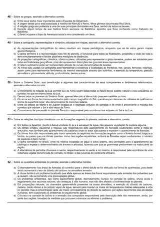 48 – Sobre os gregos, assinale a alternativa correta.
     a) Entre seus textos mais importantes está a Epopéia de Gilgamesh.
     b) A origem desse povo está associada à história de Rômulo e Remo, filhos gêmeos da princesa Rea Silvia.
     c) A religião grega era politeísta e uma de suas principais divindades era Zeus, senhor de todos os deuses.
     d) Durante algum tempo de sua história foram escravos na Babilônia, episódio que ficou conhecido como Cativeiro da
        Babilônia.
     e) O faraó ocupava o topo da hierarquia social e era considerado um deus.


49 – Sobre a cartografia, representações e símbolos utilizados em mapas, assinale a alternativa correta.

     a) As representações cartográficas do relevo resultam em mapas pedológicos, enquanto que as de solos geram mapas
        geomorfológicos.
     b) O globo terrestre é a representação mais fiel do planeta, é funcional para todas as finalidades, possibilita a visão de toda a
        terra simultaneamente e facilita possíveis medições de distâncias.
     c) As projeções cartográficas, cilíndrica, cônica e plana, utilizadas para representar o globo terrestre, podem ser adotadas para
        todas as finalidades geográficas, pois não apresentam distorções das grandes áreas representadas.
     d) O relevo submarino pode ser representado através de curvas denominadas de isoietas.
     e) As linhas são usadas na cartografia para representar a existência e localização de fronteiras, rios, canais, ferrovias, rodovias,
        assim como para representar fenômenos de mesma intensidade através das isolinhas, a exemplo da temperatura, pressão
        atmosférica, pluviosidade, altitude, profundidade, dentre outras.


50 – Sobre o Sistema Solar, sua constituição e algumas das características de seus componentes e fenômenos relacionados,
     assinale a alternativa correta.

     a) O movimento de rotação da Lua permite que da Terra sejam vistas todas as faces desse satélite natural e essa sequência se
        constitui no que se chama fases da Lua.
     b) Dentre todos os planetas do Sistema Solar, apenas Mercúrio e Vênus não possuem satélites ou luas.
     c) Os arcos em forma de chama sustentados pelo campo magnético do Sol, que alcançam dezenas de milhares de quilômetros
        acima da superfície solar, são denominados de manchas solares.
     d) Entre as órbitas de Marte e de Júpiter localiza-se o chamado cinturão de cometas e de onde é proveniente a maioria dos
        cometas que orbitam o Sol e são vistos da Terra.
     e) O movimento de precessão do planeta Terra é o responsável pela ocorrência dos eclipses do Sol e da Lua.


51 – Sobre as relações dos tipos climáticos com as formações vegetais do planeta, assinale a alternativa correta.

     a) Em todos os desertos, devido à baixa umidade do ar e à escassez de água, não aparece vegetação de espécie alguma.
     b) Os climas úmidos, equatorial e tropical, são responsáveis pelo aparecimento de florestas exuberantes como a mata de
        araucária, mas também pelo aparecimento de pradarias onde os solos são pobres e impedem o aparecimento de florestas.
     c) Os climas frios são responsáveis pela maior variedade de espécies nas formações vegetais como a floresta boreal (taiga) e a
        tundra, ao passo que nos climas quentes, como nas regiões equatoriais, embora as florestas sejam exuberantes, o número
        de espécies é bem menor.
     d) O clima semiárido no Brasil, onde há relativa escassez de água e solos pobres, deu condições para o aparecimento da
        caatinga e impede o desenvolvimento de árvores e arbustos, fazendo com que as gramíneas predominem na maior parte da
        região.
     e) A alternância de períodos chuvosos e secos, respectivamente no verão e no inverno, é responsável pela ocorrência de uma
        cobertura vegetal denominada de cerrado, no Brasil, e das savanas do continente africano.


52 – Sobre as questões ambientais do planeta, assinale a alternativa correta.

     a) O desmatamento nas áreas de florestas só contribui para o efeito estufa se for efetuado na forma de queimadas, pois deste
        modo aumentará o teor de dióxido de carbono na atmosfera terrestre.
     b) A chuva ácida é um problema localizado que afeta apenas as áreas dos focos responsáveis pela emissão dos poluentes que
        a causam, não se tornando uma preocupação global.
     c) Os problemas ambientais, tais como aquecimento global, desmatamento, buraco na camada de ozônio, chuva ácida e
        esgotamento dos recursos naturais, são ameaças à vida humana, mas não têm afetado a biodiversidade do planeta.
     d) Em proporções naturais, os chamados gases-estufa presentes na nossa atmosfera, a exemplo do dióxido de carbono,
        metano, óxido nitroso e do próprio vapor de água, servem para manter os níveis de temperaturas médias adequadas à vida
        no planeta; mas a concentração cada vez maior, principalmente do dióxido de carbono, por ações decorrentes das atividades
        humanas, tem ocasionado os problemas do aquecimento global.
     e) O buraco na camada de ozônio e a emissão dos compostos responsáveis pela destruição dela não mereceram, ainda, por
        parte das nações, tomadas de medidas que procurem minimizar ou eliminar o problema.
 