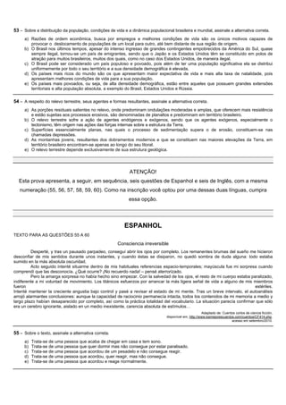 53 – Sobre a distribuição da população, condições de vida e a dinâmica populacional brasileira e mundial, assinale a alternativa correta.
     a) Razões de ordem econômica, busca por empregos e melhores condições de vida são os únicos motivos capazes de
        provocar o deslocamento de populações de um local para outro, até bem distante de sua região de origem.
     b) O Brasil nos últimos tempos, apesar do intenso ingresso de grandes contingentes empobrecidos da América do Sul, quase
        sempre ilegal, tornou-se um país de emigrantes, sendo que o Japão e os Estados Unidos têm se constituído em polos de
        atração para muitos brasileiros, muitos dos quais, como no caso dos Estados Unidos, de maneira ilegal.
     c) O Brasil pode ser considerado um país populoso e povoado, pois além de ter uma população significativa ela se distribui
        uniformemente por todo o seu território e a sua densidade demográfica é elevada.
     d) Os países mais ricos do mundo são os que apresentam maior expectativa de vida e mais alta taxa de natalidade, pois
        apresentam melhores condições de vida para a sua população.
     e) Os países mais povoados, ou seja, de alta densidade demográfica, estão entre aqueles que possuem grandes extensões
        territoriais e alta população absoluta, a exemplo do Brasil, Estados Unidos e Rússia.

54 – A respeito do relevo terrestre, seus agentes e formas resultantes, assinale a alternativa correta.
     a) As porções residuais salientes no relevo, onde predominam ondulações moderadas e amplas, que oferecem mais resistência
        e estão sujeitas aos processos erosivos, são denominadas de planaltos e predominam em território brasileiro.
     b) O relevo terrestre sofre a ação de agentes endógenos e exógenos, sendo que os agentes exógenos, especialmente o
        tectonismo, têm origem nas ações das forças internas sobre a estrutura da Terra.
     c) Superfícies essencialmente planas, nas quais o processo de sedimentação supera o de erosão, constituem-se nas
        chamadas depressões.
     d) As montanhas jovens, resultantes dos dobramentos modernos e que se constituem nas maiores elevações da Terra, em
        território brasileiro encontram-se apenas ao longo do seu litoral.
     e) O relevo terrestre depende exclusivamente de sua estrutura geológica.




                                                              ATENÇÃO!
  Esta prova apresenta, a seguir, em sequência, seis questões de Espanhol e seis de Inglês, com a mesma
   numeração (55, 56, 57, 58, 59, 60). Como na inscrição você optou por uma dessas duas línguas, cumpra
                                                             essa opção.




                                                           ESPANHOL
TEXTO PARA AS QUESTÕES 55 A 60

                                                       Consciencia irreversible
          Desperté, y tras un pausado parpadeo, conseguí abrir los ojos por completo. Los remanentes brumas del sueño me hicieron
desconfiar de mis sentidos durante unos instantes, y cuando éstas se disiparon, no quedó sombra de duda alguna: todo estaba
sumido en la más absoluta oscuridad.
          Acto seguido intenté situarme dentro de mis habituales referencias espacio-temporales; mayúscula fue mi sorpresa cuando
comprendí que las desconocía. ¿Qué ocurre? ¡No recuerdo nada! – pensé aterrorizado.
          Pero la amarga sorpresa no había hecho sino empezar. Con la salvedad de los ojos, el resto de mi cuerpo estaba paralizado,
indiferente a mi voluntad de movimiento. Los titánicos esfuerzos por arrancar la más ligera señal de vida a alguno de mis miembros
fueron                                                                                                                      estériles.
Intenté mantener la creciente angustia bajo control y pasé a revisar el estado de mi mente. Tras un breve intervalo, el autoanálisis
arrojó alarmantes conclusiones: aunque la capacidad de raciocinio permanecía intacta, todos los contenidos de mi memoria a medio y
largo plazo habían desaparecido por completo, así como la práctica totalidad del vocabulario. La situación parecía confirmar que sólo
era un cerebro ignorante, aislado en un medio inexistente, carencia absoluta de estímulos…
                                                                                                         Adaptado de: Cuentos cortos de ciencia ficción,
                                                                                 disponível em, http://www.losmejorescuentos.com/cuentos/CF414.php,
                                                                                                                           acesso em setembro/2010.


55 – Sobre o texto, assinale a alternativa correta.
     a)   Trata-se de uma pessoa que acaba de chegar em casa e tem sono.
     b)   Trata-se de uma pessoa que quer dormir mas não consegue por estar paralisado.
     c)   Trata-se de uma pessoa que acordou de um pesadelo e não consegue reagir.
     d)   Trata-se de uma pessoa que acordou, quer reagir, mas não consegue.
     e)   Trata-se de uma pessoa que acordou e reage normalmente.
 
