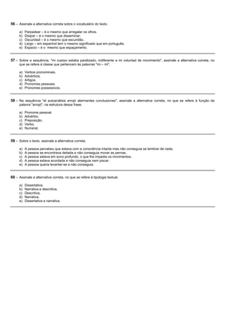 56 – Assinale a alternativa correta sobre o vocabulário do texto.

     a)   Parpadear – é o mesmo que arregalar os olhos.
     b)   Disipar – é o mesmo que disseminar.
     c)   Oscuridad – é o mesmo que escuridão.
     d)   Largo – em espanhol tem o mesmo significado que em português.
     e)   Espacio – é o mesmo que espaçamento.


57 – Sobre a sequência, "mi cuerpo estaba paralizado, indiferente a mi voluntad de movimiento", assinale a alternativa correta, no
     que se refere à classe que pertencem às palavras "mi – mi".

     a)   Verbos pronominais.
     b)   Advérbios.
     c)   Artigos.
     d)   Pronomes pessoais.
     e)   Pronomes possessivos.


58 – Na sequência "el autoanálisis arrojó alarmantes conclusiones", assinale a alternativa correta, no que se refere à função da
     palavra "arrojó", na estrutura dessa frase.

     a)   Pronome pessoal.
     b)   Advérbio.
     c)   Preposição.
     d)   Verbo.
     e)   Numeral.


59 – Sobre o texto, assinale a alternativa correta.

     a)   A pessoa percebeu que estava com a consciência intacta mas não conseguia se lembrar de nada.
     b)   A pessoa se encontrava deitada e não conseguia mover as pernas.
     c)   A pessoa estava em sono profundo, o que lhe impedia os movimentos.
     d)   A pessoa estava acordada e não conseguia nem piscar.
     e)   A pessoa queria levantar-se e não conseguia.


60 – Assinale a alternativa correta, no que se refere à tipologia textual.

     a)   Dissertativa.
     b)   Narrativa e descritiva.
     c)   Descritiva.
     d)   Narrativa.
     e)   Dissertativa e narrativa.
 