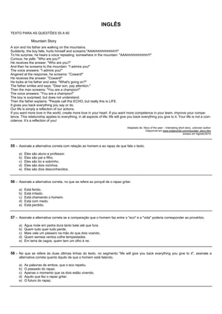 INGLÊS
TEXTO PARA AS QUESTÕES 55 A 60

               Mountain Story
A son and his father are walking on the mountains.
Suddenly, the boy falls, hurts himself and screams:"AAAhhhhhhhhhhh!!!"
To his surprise, he hears a voice repeating, somewhere in the mountain: "AAAhhhhhhhhhhh!!!"
Curious, he yells: "Who are you?"
He receives the answer: "Who are you?"
And then he screams to the mountain: "I admire you!"
The voice answers: "I admire you!"
Angered at the response, he screams: "Coward!"
He receives the answer: "Coward!"
He looks at his father and asks: "What's going on?"
The father smiles and says: "Dear son, pay attention."
Then the man screams: "You are a champion!"
The voice answers: "You are a champion!"
The boy is surprised, but does not understand.
Then the father explains: "People call this ECHO, but really this is LIFE.
It gives you back everything you say or do.
Our life is simply a reflection of our actions.
If you want more love in the world, create more love in your heart. If you want more competence in your team, improve your compe-
tence. This relationship applies to everything, in all aspects of life; life will give you back everything you give to it. Your life is not a coin-
cidence. It’s a reflection of you!

                                                                                     Adaptado de: Story of the year – Interesting short story, unknown author.
                                                                                                   Disponível em www.indianchild.com/mountain_story.htm,
                                                                                                                                     acesso em Agosto/2010.



55 – Assinale a alternativa correta com relação ao homem e ao rapaz de que fala o texto.

      a)   Eles são aluno e professor.
      b)   Eles são pai e filho.
      c)   Eles são tio e sobrinho.
      d)   Eles são dois vizinhos.
      e)   Eles são dois desconhecidos.


56 – Assinale a alternativa correta, no que se refere ao porquê de o rapaz gritar.

      a)   Está ferido.
      b)   Está irritado.
      c)   Está chamando o homem.
      d)   Está com medo.
      e)   Está perdido.


57 – Assinale a alternativa correta se a comparação que o homem faz entre o "eco" e a "vida" poderia corresponder ao provérbio.

      a)   Água mole em pedra dura tanto bate até que fura.
      b)   Quem tudo quer tudo perde.
      c)   Mais vale um pássaro na mão do que dois voando.
      d)   Quem semeia ventos colhe tempestades.
      e)   Em terra de cegos, quem tem um olho é rei.


58 – No que se refere às duas últimas linhas do texto, no segmento "life will give you back everything you give to it", assinale a
      alternativa correta quanto àquilo de que o homem está falando.

      a)   As palavras de ambos, que o eco repetiu.
      b)   O passado do rapaz.
      c)   Apenas o momento que os dois estão vivendo.
      d)   Aquilo que fez o rapaz gritar.
      e)   O futuro do rapaz.
 