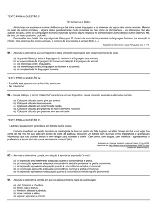 TEXTO PARA A QUESTÃO 01

                                                          O Homem e o Bicho
       Ainda hoje nos espanta a enorme distância que há entre nossa linguagem e os sistemas de signos dos outros animais. Mesmo
no caso de outros primatas – alguns deles geneticamente muito próximos de nós como os chimpanzés – as diferenças não são
apenas de grau, como se a linguagem humana estivesse apenas alguns degraus de complexidade acima desses outros sistemas. Há,
de fato, um fosso qualitativo profundo.
       Para avaliar isso, basta citar aqui algumas diferenças. O número de enunciados possíveis na linguagem humana, por exemplo, é
infinito. Nos sistemas dos outros animais, o número de enunciados é sempre finito.(...)
                                                                                           Adaptado de: Discutindo Língua Portuguesa, ano 1, n o 3.



01 – Assinale a alternativa que corresponde à ideia principal responsável pelo desenvolvimento do texto.

     a)   A grande diferença entre a linguagem do homem e a linguagem dos animais.
     b)   A superioridade da linguagem do homem em relação à linguagem do animal.
     c)   As diferenças entre linguagens.
     d)   As semelhanças entre a linguagem do homem e do animal.
     e)   A complexidade da linguagem humana.


TEXTO PARA A QUESTÃO 02

- A cadela teve apenas um cachorrinho, venha ver.
- Ah, mãezinha!


02 – Nesse diálogo, o termo "mãezinha" caracteriza um uso linguístico, nesse contexto, assinale a alternativa correta.

     a)   Coloquial utilizada como gíria por jovens.
     b)   Coloquial utilizada tecnicamente.
     c)   Coloquial utilizada em determinada região.
     d)   Coloquial utilizada por pessoas de todo o território nacional.
     e)   Coloquial utilizada por pessoas sem escolaridade.


TEXTO PARA A QUESTÃO 03

 Ladrões 'assassinam' gramática em bilhete sobre roubo

      Homens invadiram um posto bancário na madrugada de hoje no centro de Três Lagoas, no Mato Grosso do Sul, e no lugar dos
cerca de R$ 160 mil que estavam dentro do cofre da agência, deixaram um bilhete com diversos erros ortográficos e gramaticais
informando que não usaram armas e nem drogas para cometer o crime. "Cem arma, cem drogas, cem violência - agradeçemos a
preferencia e acima de tudo nossa percistencia - é nois" (sic).
                                                                                     Adaptado de: Solange Spigliatti - Agência Estado, 07/out/2008,
                                                                                    disponível em http://estado.com.br/noticias/geral,,255477,0.htm,
                                                                                                                         acesso em setembro/2010.



03 – Assinale a alternativa correta, em relação à escrita da expressão "é nois".
     a)   A expressão está totalmente adequada quanto à concordância e grafia.
     b)   A construção apresenta adequada concordância verbal e problema na grafia pronominal.
     c)   A expressão apresenta adequação quanto à concordância verbal e pronominal.
     d)   A construção apresenta adequada concordância nominal e grafia pronominal.
     e)   A expressão apresenta inadequação quanto à concordância verbal e grafia pronominal.


04 – Assinale a alternativa correta em que se aplica a mesma regra de acentuação.
     a)   Júri, friíssimo e chapéus.
     b)   Hífen, cipó e bônus.
     c)   Médium, bêbado e pêndulo.
     d)   Área, história e sábio.
     e)   Açúcar, açúcares e móvel.
 