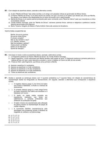 05 – Com relação às assertivas abaixo, assinale a alternativa correta.
     a) A obra "Marília de Dirceu" são cartas escritas a um amigo com pesadas críticas ao governador de Minas Gerais.
     b) O Poema "Marília de Dirceu" é um texto escrito em versos, em que o eu-lírico é um pastor que declara seu amor por Marília,
        faz elogios à sua beleza e faz idealizações de um futuro de acordo com o ideal burguês.
     c) Marília de Dirceu é um poema satírico produzido pelo autor conhecido como "Boca do Inferno" pela sua irreverência e crítica
        à sociedade colonial.
     d) Tomás Antônio Gonzaga, autor de "Marília de Dirceu", escreveu poemas líricos, satíricos e religiosos e pertence à escola
        literária denominada como Barroco.
     e) Bento Teixeira, Gregório de Matos e Padre Antônio Vieira são autores do Arcadismo.


TEXTO PARA A QUESTÃO 06

          Marília, de que te queixas
          De que te roube Dirceu
          O sincero coração?
          Não te deu também o seu?
          E tu, Marília, primeiro
          Não lhe lançaste o grilhão?
          Todos amam: só Marília
          Desta Lei da Natureza
          Queria ter isenção?



06 – Com base no texto e sobre as assertivas abaixo, assinale a alternativa correta.
     I – O fragmento pertence ao Poema "Marília de Dirceu" de Tomás Antônio Gonzaga.
     II – Nesse fragmento, o autor demonstra que Marília também está sujeita ao amor. O fragmento pertence à primeira parte da co-
           letânea de liras, em que o autor descreve a amada e o amor e idealiza um futuro ao lado de sua amada.
     III – Pode-se inferir, pelo fragmento, que Dirceu amou primeiro a Marília.

     a)   Apenas a assertiva II é verdadeira.
     b)   Apenas as assertivas I e II são verdadeiras.
     c)   Apenas as assertivas I e III são verdadeiras.
     d)   Apenas as assertivas II e III são verdadeiras.
     e)   Todas as assertivas são verdadeiras.


07 – Analise e assinale as sentenças abaixo com V (quando verdadeira) ou F (quando falsa), em relação às características de
     representação teatral da Antiguidade ao Renascimento. Em seguida, assinale a alternativa que corresponde à sequência
     correta.
     (     )   A tragédia clássica grega é uma forma de teatro
               que mostra a fatalidade, a virtude e a nobreza de
               sentimentos.
     (     )   A comédia clássica grega é a mais antiga forma
               de teatro propondo uma sátira aos excessos e à
               falsidade com humor.
     (     )   O teatro na idade média consistia em
               espetáculos    realizados     nas  feiras por
               saltimbancos e cantores ambulantes que
               driblavam as proibições da Igreja.
     (     )   O teatro romano era caracterizado pela utilização
               de palcos móveis na representação de peças de
               caráter religioso.
     (     )   A Commedia Dell'Arte caracterizava-se pela
               abordagem aos problemas sociais e retratava as
               tragédias do cotidiano na Grécia antiga.

     a)   V, F, V, F, V.
     b)   F, V, F, V, F.
     c)   V, V, V, F, F.
     d)   V, V, F, V, V.
     e)   F, F, V, F, F.
 