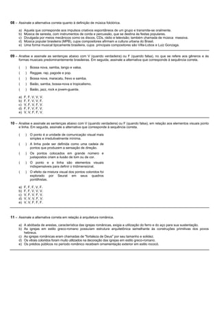 08 – Assinale a alternativa correta quanto à definição de música folclórica.

     a)   Aquela que corresponde aos impulsos criativos espontâneos de um grupo e transmite-se oralmente.
     b)   Música de seresta, com instrumentos de corda e percussão, que se destina às festas populares.
     c)   Divulgada por meios mecânicos como os discos, CDs, rádio e televisão; também chamada de música massiva.
     d)   Música popular brasileira (MPB), cujos compositores afirmam a cultura urbana do Brasil.
     e)   Uma forma musical tipicamente brasileira, cujos principais compositores são Villa-Lobos e Luiz Gonzaga.


09 – Analise e assinale as sentenças abaixo com V (quando verdadeira) ou F (quando falsa), no que se refere aos gêneros e às
     formas musicais predominantemente brasileiras. Em seguida, assinale a alternativa que corresponde à sequência correta.

     (     )   Bossa nova, samba, tango e valsa.
     (     )   Reggae, rap, pagode e pop.
     (     )   Bossa nova, maracatu, frevo e samba.
     (     )   Baião, samba, bossa-nova e tropicalismo.
     (     )   Baião, jazz, rock e jovem-guarda.

     a)   F, F, V, V, V.
     b)   F, F, V, V, F.
     c)   V, F, V, F, V.
     d)   F, F, V, F, V.
     e)   V, V, F, F, V.


10 – Analise e assinale as sentenças abaixo com V (quando verdadeira) ou F (quando falsa), em relação aos elementos visuais ponto
     e linha. Em seguida, assinale a alternativa que corresponde à sequência correta.

     (     )   O ponto é a unidade de comunicação visual mais
               simples e irredutivelmente mínima.
     (     )   A linha pode ser definida como uma cadeia de
               pontos que produzem a sensação de direção.
     (     )   Os pontos colocados em grande número e
               justapostos criam a ilusão de tom ou de cor.
     (     )   O ponto e a linha são elementos visuais
               indispensáveis para definir o tridimensional.
     (     )   O efeito da mistura visual dos pontos coloridos foi
               explorado por Seurat em seus quadros
               pontilhistas.

     a)   F, F, F, V, F.
     b)   F, F, V, V, V.
     c)   V, F, V, F, V.
     d)   V, V, V, F, V.
     e)   V, V, F, F, F.



11 – Assinale a alternativa correta em relação à arquitetura românica.

     a) A abóbada de arestas, característica das igrejas românicas, exigia a utilização do ferro e do aço para sua sustentação.
     b) As igrejas em estilo greco-romano possuíam estrutura arquitetônica semelhante às construções primitivas dos povos
        hebreus.
     c) As igrejas românicas eram chamadas de "fortaleza de Deus" por seu tamanho e solidez.
     d) Os vitrais coloridos foram muito utilizados na decoração das igrejas em estilo greco-romano.
     e) Os prédios públicos no período românico recebiam ornamentação exterior em estilo rococó.
 