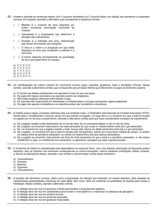 12 – Analise e assinale as sentenças abaixo com V (quando verdadeira) ou F (quando falsa), em relação aos elementos e qualidades
     sonoras. Em seguida, assinale a alternativa que corresponde à sequência correta.

     (     )   Melodia é o conjunto de sons dispostos em
               ordem sucessiva (concepção horizontal de
               música).
     (     )   Intensidade é a propriedade que determina a
               afinação dos instrumentos.
     (     )   Duração é a extensão dos sons, determinada
               pelo tempo de emissão das vibrações.
     (     )   O ritmo é a ordem e a proporção em que estão
               dispostos os sons que constituem a melodia e a
               harmonia.
     (     )   O timbre depende principalmente da quantidade
               de sons que preenchem um espaço.

     a)   V, F, V, V, F.
     b)   F, V, F, V, F.
     c)   F, F, F, V, V.
     d)   V, V, V, F, F.
     e)   V, F, V, F, V.


13 – As manifestações da cultura corporal de movimento incluem jogos, esportes, ginásticas, lutas e atividades rítmicas. Nesse
     sentido, assinale a alternativa correta, que corresponde aos principais fatores que diferenciam os jogos do fenômeno esporte.

     a)   O número de atletas participantes nos esportes é maior do que nos jogos.
     b)   Os jogos tem regras universais e os esportes podem ser adaptados.
     c)   Não existe qualquer diferença entre esporte e jogo.
     d)   Os esportes são organizados em federações e confederações e os jogos apresentam regras adaptáveis.
     e)   Os jogos são apenas competitivos e os esportes podem ser recreativos e educativos.


14 – O futebol possui regras universais definidas pela sua entidade maior, a Fédération Internationale de Football Association (FIFA).
     Dentre elas e considerando o local do campo em que estiver um jogador, em jogo ativo e no momento em que a bola for tocada
     ou jogada por um de seus companheiros, assinale a alternativa correta para que fique caracterizada a posição de impedimento.

     a) Se o jogador receber a bola diretamente de um tiro de meta, de um arremesso lateral, ou de um tiro de canto.
     b) Se o jogador se encontrar mais próximo da meta adversária do que a bola e o árbitro estiver entre ele o gol adversário.
     c) Se, no momento em que o jogador receber a bola, houver pelo menos um atleta adversário entre ele e o gol adversário.
     d) Se o jogador, no momento em que a bola for tocada pelo companheiro, estiver em sua própria metade de campo, ou estiver
        na mesma linha do penúltimo adversário, ou estiver na mesma linha dos dois últimos adversários.
     e) Se o jogador se encontrar mais próximo da linha de meta adversária do que a bola e o penúltimo adversário, e, ele estiver
        interferindo no jogo, ou interferindo num adversário, ou ganhando vantagem por estar naquela posição.


15 – A Síndrome de Adônis é caracterizada pela dependência ao exercício físico, com uma doentia valorização da frequente prática
     esportiva, sem se importar com eventuais consequências ou contra indicações, mesmo mediante orientações. Nesse contexto,
     e, dentre as alternativas abaixo, assinale a que contém a denominação correta desse transtorno.

     a)   Corporativismo.
     b)   Anorexia.
     c)   Bulemia.
     d)   Vigorexia.
     e)   Fisioculturismo.


16 – A escolha dos alimentos corretos, assim como a preparação da refeição que antecede um evento esportivo, deve respeitar as
     características gastrintestinais individuais de cada atleta, bem como, deve ser suficiente na quantidade de líquidos para manter a
     hidratação. Nesse contexto, assinale a alternativa correta.

     a)   A refeição deve ser rica em gorduras e fibras para facilitar o esvaziamento gástrico.
     b)   A refeição deve ser rica em carboidratos para manter o nível glicêmico e maximizar os estoques de glicogênio.
     c)   A refeição deve ser rica em proteína animal.
     d)   A refeição deve ser rica em gorduras saturadas.
     e)   A refeição deve ser rica em gorduras insaturadas.
 