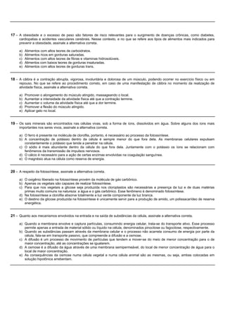 17 – A obesidade e o excesso de peso são fatores de risco relevantes para o surgimento de doenças crônicas, como diabetes,
     cardiopatias e acidentes vasculares cerebrais. Nesse contexto, e no que se refere aos tipos de alimentos mais indicados para
     prevenir a obesidade, assinale a alternativa correta.

     a)   Alimentos com altos teores de carboidratos.
     b)   Alimentos ricos em gorduras saturadas.
     c)   Alimentos com altos teores de fibras e vitaminas hidrosolúveis.
     d)   Alimentos com baixos teores de gorduras insaturadas.
     e)   Alimentos com altos teores de gorduras trans.


18 – A cãibra é a contração abrupta, vigorosa, involuntária e dolorosa de um músculo, podendo ocorrer no exercício físico ou em
     repouso. No que se refere ao procedimento correto, em caso de uma manifestação de cãibra no momento da realização de
     atividade física, assinale a alternativa correta.

     a)   Promover o alongamento do músculo atingido, massageando o local.
     b)   Aumentar a intensidade da atividade física até que a contração termine.
     c)   Aumentar o volume da atividade física até que a dor termine.
     d)   Promover a flexão do músculo atingido.
     e)   Aplicar gelo no local.


19 – Os sais minerais são encontrados nas células vivas, sob a forma de íons, dissolvidos em água. Sobre alguns dos íons mais
     importantes nos seres vivos, assinale a alternativa correta.

     a) O ferro é presente na molécula de clorofila, portanto, é necessário ao processo da fotossíntese.
     b) A concentração de potássio dentro da célula é sempre menor do que fora dela. As membranas celulares expulsam
        constantemente o potássio que tende a penetrar na célula.
     c) O sódio é mais abundante dentro da célula do que fora dela. Juntamente com o potássio os íons se relacionam com
        fenômenos da transmissão de impulsos nervosos.
     d) O cálcio é necessário para a ação de certas enzimas envolvidas na coagulação sanguínea.
     e) O magnésio atua na célula como reserva de energia.


20 – A respeito da fotossíntese, assinale a alternativa correta.

     a) O oxigênio liberado na fotossíntese provém da molécula de gás carbônico.
     b) Apenas os vegetais são capazes de realizar fotossíntese.
     c) Para que nos vegetais a glicose seja produzida nos cloroplastos são necessárias a presença da luz e de duas matérias
        primas muito comuns na natureza: a água e o gás carbônico. Esse fenômeno é denominado fotossíntese.
     d) Na fotossíntese a clorofila absorve totalmente a luz verde componente da luz branca.
     e) O destino da glicose produzida na fotossíntese é unicamente servir para a produção de amido, um polissacarídeo de reserva
        energética.


21 – Quanto aos mecanismos envolvidos na entrada e na saída de substâncias da célula, assinale a alternativa correta.

     a) Quando a membrana envolve e captura partículas, consumindo energia celular, trata-se do transporte ativo. Esse processo
        permite apenas a entrada de material sólido ou líquido na célula, denominados pinocitose ou fagocitose, respectivamente.
     b) Quando as substâncias passam através da membrana celular e o processo não acarreta consumo de energia por parte da
        célula, fala-se em transporte passivo, que compreende a difusão e a osmose.
     c) A difusão é um processo de movimento de partículas que tendem a mover-se do meio de menor concentração para o de
        maior concentração, até as concentrações se igualarem.
     d) A osmose é a difusão da água através de uma membrana semipermeável, do local de menor concentração de água para o
        local de maior concentração.
     e) As consequências da osmose numa célula vegetal e numa célula animal são as mesmas, ou seja, ambas colocadas em
        solução hipotônica arrebentam.
 