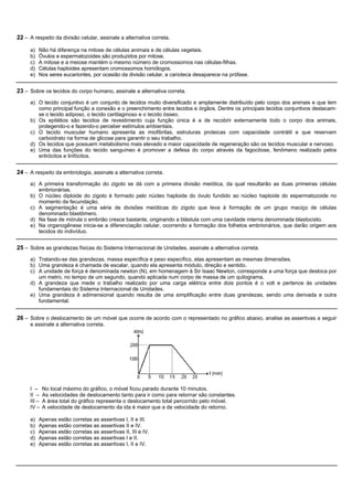 22 – A respeito da divisão celular, assinale a alternativa correta.

     a)   Não há diferença na mitose de células animais e de células vegetais.
     b)   Óvulos e espermatozoides são produzidos por mitose.
     c)   A mitose e a meiose mantém o mesmo número de cromossomos nas células-filhas.
     d)   Células haploides apresentam cromossomos homólogos.
     e)   Nos seres eucariontes, por ocasião da divisão celular, a carioteca desaparece na prófase.


23 – Sobre os tecidos do corpo humano, assinale a alternativa correta.
     a) O tecido conjuntivo é um conjunto de tecidos muito diversificado e amplamente distribuído pelo corpo dos animais e que tem
        como principal função a conexão e o preenchimento entre tecidos e órgãos. Dentre os principais tecidos conjuntivos destacam-
        se o tecido adiposo, o tecido cartilaginoso e o tecido ósseo.
     b) Os epitélios são tecidos de revestimento cuja função única é a de recobrir externamente todo o corpo dos animais,
        protegendo-o e fazendo-o perceber estímulos ambientais.
     c) O tecido muscular humano apresenta as miofibrilas, estruturas proteicas com capacidade contrátil e que reservam
        carboidrato na forma de glicose para garantir o seu trabalho.
     d) Os tecidos que possuem metabolismo mais elevado e maior capacidade de regeneração são os tecidos muscular e nervoso.
     e) Uma das funções do tecido sanguíneo é promover a defesa do corpo através da fagocitose, fenômeno realizado pelos
        eritrócitos e linfócitos.


24 – A respeito da embriologia, assinale a alternativa correta.
     a) A primeira transformação do zigoto se dá com a primeira divisão meiótica, da qual resultarão as duas primeiras células
        embrionárias.
     b) O núcleo diploide do zigoto é formado pelo núcleo haploide do óvulo fundido ao núcleo haploide do espermatozoide no
        momento da fecundação.
     c) A segmentação é uma série de divisões meióticas do zigoto que leva à formação de um grupo maciço de células
        denominado blastômero.
     d) Na fase de mórula o embrião cresce bastante, originando a blástula com uma cavidade interna denominada blastocisto.
     e) Na organogênese inicia-se a diferenciação celular, ocorrendo a formação dos folhetos embrionários, que darão origem aos
        tecidos do indivíduo.


25 – Sobre as grandezas físicas do Sistema Internacional de Unidades, assinale a alternativa correta.
     a) Tratando-se das grandezas, massa específica e peso específico, elas apresentam as mesmas dimensões.
     b) Uma grandeza é chamada de escalar, quando ela apresenta módulo, direção e sentido.
     c) A unidade de força é denominada newton (N), em homenagem à Sir Isaac Newton, corresponde a uma força que desloca por
        um metro, no tempo de um segundo, quando aplicada num corpo de massa de um quilograma.
     d) A grandeza que mede o trabalho realizado por uma carga elétrica entre dois pontos é o volt e pertence às unidades
        fundamentais do Sistema Internacional de Unidades.
     e) Uma grandeza é adimensional quando resulta de uma simplificação entre duas grandezas, sendo uma derivada e outra
        fundamental.


26 – Sobre o deslocamento de um móvel que ocorre de acordo com o representado no gráfico abaixo, analise as assertivas a seguir
     e assinale a alternativa correta.




     I –     No local máximo do gráfico, o móvel ficou parado durante 10 minutos.
     II –    As velocidades de deslocamento tanto para ir como para retornar são constantes.
     III –   A área total do gráfico representa o deslocamento total percorrido pelo móvel.
     IV –    A velocidade de deslocamento da ida é maior que a de velocidade do retorno.

     a)   Apenas estão corretas as assertivas I, II e III.
     b)   Apenas estão corretas as assertivas II e IV.
     c)   Apenas estão corretas as assertivas II, III e IV.
     d)   Apenas estão corretas as assertivas I e II.
     e)   Apenas estão corretas as assertivas I, II e IV.
 