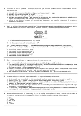 27 – Todo corpo em repouso, que tende a movimentar-se, tem esta ação dificultada pela força de atrito. Sobre essa força, assinale a
     alternativa correta.

     a) A força de atrito é proporcional à ação normal que a superfície exerce sobre o corpo.
     b) A força de atrito depende das áreas em contato.
     c) A força de atrito é anulada após o corpo entrar em movimento.
     d) A força de atrito atuante num corpo é igual ao produto de seu peso pelo valor do coeficiente de atrito entre as superfícies em
        contato, independente do ângulo de inclinação das superfícies em contato.
     e) A força de atrito é sempre constante para um corpo que desliza sobre uma superfície independente de ele estar em
        movimento ou em repouso.


28 – Sobre um corpo em movimento que colide com uma mola, a qual sofre uma compressão passando de um estado A para um
     estado B, conforme a figura abaixo. Nesse contexto, analise as assertivas a seguir e assinale a alternativa correta.




     I – Em B a força armazenada na mola é uma força variável.
                                                        1    2
     II – Em B a energia armazenada na mola é igual a Kx .
                                                        2
     III – A soma da energia do corpo em A e a energia armazenada na mola em B corresponde à energia total do sistema.
     IV – Observando as situações A e B conclui-se que o sistema mostrado não é um sistema em que a energia se conserva.

     a)   Apenas estão corretas as assertivas I, II e III.
     b)   Apenas estão corretas as assertivas I, II e IV.
     c)   Apenas estão corretas as assertivas II, III e IV.
     d)   Apenas estão corretas as assertivas III e IV.
     e)   Apenas estão corretas as assertivas I e II.


29 – Sobre o movimento circular que um corpo executa, assinale a alternativa correta.

     a) Se o movimento for uniforme, o vetor velocidade apresenta módulo, direção e sentido constante.
     b) Para que um corpo execute um movimento circular uniforme é necessário observar a primeira condição de equilíbrio, isto é,
        que o somatório das forças que atuam sobre o corpo seja nulo.
     c) Um corpo que executa 1 rpm tem frequência de 60 hertz.
     d) Sempre que um corpo executa um movimento circular uniforme, o vetor velocidade terá sua direção alterada continuamente,
        mantendo seu módulo e ficando submetido à ação de uma força chamada centrípeta.
     e) Num movimento circular uniforme a velocidade angular do corpo é sempre igual à velocidade escalar desse corpo.


30 – No que se refere a um sistema de forças atuando sobre um corpo, assinale a alternativa correta.

     a) Um corpo pode estar sob a ação de um sistema de força de resultante nula e mesmo assim não estar em equilíbrio.
     b) Sempre que uma força é aplicada sobre um corpo fixo, essa força é dissipada não ocorrendo trabalho.
     c) A propriedade geral da matéria, pela qual um corpo é incapaz de modificar seu estado natural (repouso ou movimento) sem
        que sobre ele atue uma causa externa, é chamada de inércia.
     d) Se sobre um corpo atuarem duas forças de mesmo módulo, mesma direção e com sentidos opostos, cujas linhas de forças
        são paralelas, o corpo estará em equilíbrio.
     e) De acordo com a 3a Lei de Newton "a toda ação corresponde um reação", pode-se entender que todos os corpos estão em
        equilíbrio quando uma força atua sobre eles, pois a ação é neutralizada pela reação.


31 – Assinale a alternativa correta, no que se refere ao autor do seguinte modelo atômico: "o átomo é formado por uma esfera de
     carga elétrica positiva, contendo em sua superfície elétrons incrustados, possuidores de carga elétrica negativa".

     a)   Dalton.
     b)   Thomson.
     c)   Rutherford.
     d)   Bohr.
     e)   Chadwick.
 