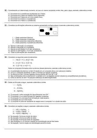 32 – Considerando um determinado momento, em que um mesmo recipiente contém óleo, gelo e água, assinale a alternativa correta.

     a)   Encontram-se 2 substâncias equilibradas em 3 fases.
     b)   Encontram-se 2 fases em estados físicos diferentes.
     c)   Encontram-se 3 fases em um único estado físico.
     d)   Encontram-se 3 fases e 3 substâncias.
     e)   Encontram-se 2 fases e 2 substâncias.


33 – Considere as afirmações referentes ao sistema apresentado na figura abaixo e assinale a alternativa correta.




            I –     Estão presentes 8 átomos.
            II –    Estão presentes 4 moléculas.
            III –   Estão presentes 2 elementos diferentes.
            IV –    Estão presentes 3 substâncias diferentes.

     a)   Apenas a afirmação I é verdadeira.
     b)   Apenas a afirmação III é verdadeira.
     c)   Apenas as afirmações II e III são verdadeiras.
     d)   Apenas as afirmações I, II e IV são verdadeiras.
     e)   Todas as afirmações são verdadeiras.


34 – Considere os seguintes pares de elementos:
             I – Na (Z = 11) e Br (Z = 35).

             II – Al (Z = 13) e O (Z = 8).
             III – C (Z = 6) e H (Z = 1).
     Sobre os compostos formados entre os átomos desses elementos, assinale a alternativa correta.
     a)   A combinação dos átomos no item III resulta em um composto iônico com estrutura cristalina.
     b)   AlO2 é o composto resultante no item II, formado por ligação covalente.
                                                                          +      –
     c)   Os átomos do item I formam ligações iônicas através dos íons Na e Br .
     d)   Nas combinações entre os átomos em I e também em II, as ligações ocorrem através do compartilhamento de elétrons.
     e)   Entre os átomos do item I há pequena diferença de eletronegatividade.


35 – Dadas as fórmulas a seguir, assinale a alternativa correta.
              I – H2CO3

              II – Al(OH)3
              III – NaHCO3
                                                                   –
     a)   O composto I sofre ionização em água liberando íons OH .
     b)   O composto I é um ácido formado por ligações covalentes.
     c)   O composto II é uma base forte formada por metal alcalino.
     d)   O composto III é um óxido ácido.
     e)   O composto III pode ser resultante da reação entre o composto I e o cloreto de sódio.


36 – Considere as reações a seguir e assinale a alternativa correta.

             I – HCl + Ca(OH)2 ®
             II – H2SO4 + NaOH ®
             III – H3PO4 + Mg(OH)2 ®
     a)   Na equação I forma-se cloreto de cálcio.
     b)   Na equação II forma-se sulfito de sódio.
     c)   Na equação III forma-se óxido de magnésio.
     d)   Nas equações II e III ocorrem reações de neutralização parcial das bases.
     e)   Na equação I ocorre reação de neutralização parcial do ácido.
 