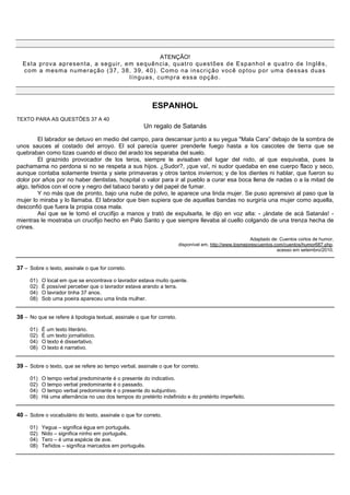 ATENÇÃO!
  Est a pr ova apr esent a, a seguir , em s equênc ia, quat r o quest ões de Espanho l e quat r o de I nglês,
  c om a mesma numeração (37, 38, 39, 40) . Com o na inscrição você optou por um a dessas duas
                                        lí nguas, c um pr a essa opção.



                                                           ESPANHOL
TEXTO PARA AS QUESTÕES 37 A 40
                                                       Un regalo de Satanás

        El labrador se detuvo en medio del campo, para descansar junto a su yegua "Mala Cara” debajo de la sombra de
unos sauces al costado del arroyo. El sol parecía querer prenderle fuego hasta a los cascotes de tierra que se
quebraban como tizas cuando el disco del arado los separaba del suelo.
        El graznido provocador de los teros, siempre le avisaban del lugar del nido, al que esquivaba, pues la
pachamama no perdona si no se respeta a sus hijos. ¿Sudor?, ¡que va!, ni sudor quedaba en ese cuerpo flaco y seco,
aunque contaba solamente treinta y siete primaveras y otros tantos inviernos; y de los dientes ni hablar, que fueron su
dolor por años por no haber dentistas, hospital o valor para ir al pueblo a curar esa boca llena de nadas o a la mitad de
algo, teñidos con el ocre y negro del tabaco barato y del papel de fumar.
        Y no más que de pronto, bajo una nube de polvo, le aparece una linda mujer. Se puso aprensivo al paso que la
mujer lo miraba y lo llamaba. El labrador que bien supiera que de aquellas bandas no surgiría una mujer como aquella,
desconfió que fuera la propia cosa mala.
        Así que se le tomó el crucifijo a manos y trató de expulsarla, le dijo en voz alta: - ¡ándate de acá Satanás! -
mientras le mostraba un crucifijo hecho en Palo Santo y que siempre llevaba al cuello colgando de una trenza hecha de
crines.

                                                                                                          Adaptado de: Cuentos cortos de humor,
                                                                         disponível em, http://www.losmejorescuentos.com/cuentos/humor687.php,
                                                                                                                      acesso em setembro/2010.


37 – Sobre o texto, assinale o que for correto.

     01)   O local em que se encontrava o lavrador estava muito quente.
     02)   É possível perceber que o lavrador estava arando a terra.
     04)   O lavrador tinha 37 anos.
     08)   Sob uma poeira apareceu uma linda mulher.


38 – No que se refere à tipologia textual, assinale o que for correto.

     01)   É um texto literário.
     02)   É um texto jornalístico.
     04)   O texto é dissertativo.
     08)   O texto é narrativo.


39 – Sobre o texto, que se refere ao tempo verbal, assinale o que for correto.

     01)   O tempo verbal predominante é o presente do indicativo.
     02)   O tempo verbal predominante é o passado.
     04)   O tempo verbal predominante é o presente do subjuntivo.
     08)   Há uma alternância no uso dos tempos do pretérito indefinido e do pretérito imperfeito.


40 – Sobre o vocabulário do texto, assinale o que for correto.

     01)   Yegua – significa égua em português.
     02)   Nido – significa ninho em português.
     04)   Tero – é uma espécie de ave.
     08)   Teñidos – significa marcados em português.
 
