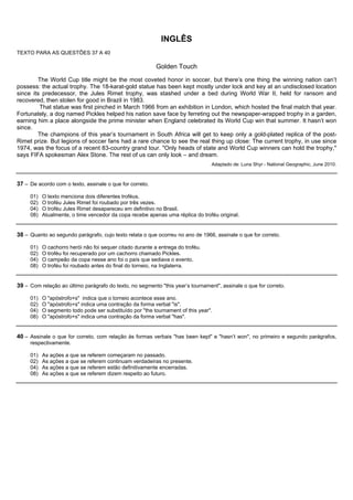 INGLÊS
TEXTO PARA AS QUESTÕES 37 A 40

                                                           Golden Touch

        The World Cup title might be the most coveted honor in soccer, but there’s one thing the winning nation can’t
possess: the actual trophy. The 18-karat-gold statue has been kept mostly under lock and key at an undisclosed location
since its predecessor, the Jules Rimet trophy, was stashed under a bed during World War II, held for ransom and
recovered, then stolen for good in Brazil in 1983.
         That statue was first pinched in March 1966 from an exhibition in London, which hosted the final match that year.
Fortunately, a dog named Pickles helped his nation save face by ferreting out the newspaper-wrapped trophy in a garden,
earning him a place alongside the prime minister when England celebrated its World Cup win that summer. It hasn’t won
since.
        The champions of this year’s tournament in South Africa will get to keep only a gold-plated replica of the post-
Rimet prize. But legions of soccer fans had a rare chance to see the real thing up close: The current trophy, in use since
1974, was the focus of a recent 83-country grand tour. "Only heads of state and World Cup winners can hold the trophy,"
says FIFA spokesman Alex Stone. The rest of us can only look – and dream.
                                                                                 Adaptado de: Luna Shyr - National Geographic, June 2010.



37 – De acordo com o texto, assinale o que for correto.

     01)   O texto menciona dois diferentes troféus.
     02)   O troféu Jules Rimet foi roubado por três vezes.
     04)   O troféu Jules Rimet desapareceu em definitivo no Brasil.
     08)   Atualmente, o time vencedor da copa recebe apenas uma réplica do troféu original.


38 – Quanto ao segundo parágrafo, cujo texto relata o que ocorreu no ano de 1966, assinale o que for correto.

     01)   O cachorro herói não foi sequer citado durante a entrega do troféu.
     02)   O troféu foi recuperado por um cachorro chamado Pickles.
     04)   O campeão da copa nesse ano foi o país que sediava o evento.
     08)   O troféu foi roubado antes do final do torneio, na Inglaterra.


39 – Com relação ao último parágrafo do texto, no segmento "this year’s tournament", assinale o que for correto.

     01)   O "apóstrofo+s" indica que o torneio acontece esse ano.
     02)   O "apóstrofo+s" indica uma contração da forma verbal "is".
     04)   O segmento todo pode ser substituído por "the tournament of this year".
     08)   O "apóstrofo+s" indica uma contração da forma verbal "has".


40 – Assinale o que for correto, com relação às formas verbais "has been kept" e "hasn’t won", no primeiro e segundo parágrafos,
     respectivamente.

     01)   As ações a que se referem começaram no passado.
     02)   As ações a que se referem continuam verdadeiras no presente.
     04)   As ações a que se referem estão definitivamente encerradas.
     08)   As ações a que se referem dizem respeito ao futuro.
 