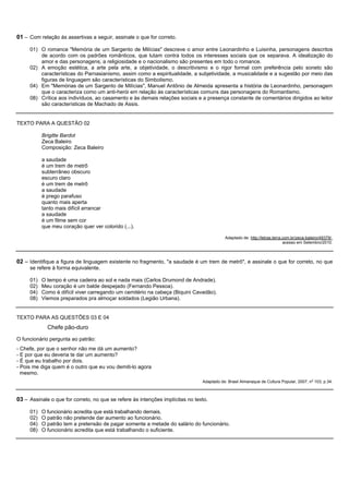 01 – Com relação às assertivas a seguir, assinale o que for correto.

     01) O romance "Memória de um Sargento de Milícias" descreve o amor entre Leonardinho e Luisinha, personagens descritos
         de acordo com os padrões românticos, que lutam contra todos os interesses sociais que os separava. A idealização do
         amor e das personagens, a religiosidade e o nacionalismo são presentes em todo o romance.
     02) A emoção estética, a arte pela arte, a objetividade, o descritivismo e o rigor formal com preferência pelo soneto são
         características do Parnasianismo, assim como a espiritualidade, a subjetividade, a musicalidade e a sugestão por meio das
         figuras de linguagem são características do Simbolismo.
     04) Em "Memórias de um Sargento de Milícias", Manuel Antônio de Almeida apresenta a história de Leonardinho, personagem
         que o caracteriza como um anti-herói em relação às características comuns das personagens do Romantismo.
     08) Crítica aos indivíduos, ao casamento e às demais relações sociais e a presença constante de comentários dirigidos ao leitor
         são características de Machado de Assis.


TEXTO PARA A QUESTÃO 02

           Brigitte Bardot
           Zeca Baleiro
           Composição: Zeca Baleiro

           a saudade
           é um trem de metrô
           subterrâneo obscuro
           escuro claro
           é um trem de metrô
           a saudade
           é prego parafuso
           quanto mais aperta
           tanto mais difícil arrancar
           a saudade
           é um filme sem cor
           que meu coração quer ver colorido (...).

                                                                                            Adaptado de: http://letras.terra.com.br/zeca-baleiro/49379/.
                                                                                                                             acesso em Setembro/2010.



02 – Identifique a figura de linguagem existente no fragmento, "a saudade é um trem de metrô", e assinale o que for correto, no que
     se refere à forma equivalente.

     01)   O tempo é uma cadeira ao sol e nada mais (Carlos Drumond de Andrade).
     02)   Meu coração é um balde despejado (Fernando Pessoa).
     04)   Como é difícil viver carregando um cemitério na cabeça (Biquini Cavadão).
     08)   Viemos preparados pra almoçar soldados (Legião Urbana).


TEXTO PARA AS QUESTÕES 03 E 04
             Chefe pão-duro
O funcionário pergunta ao patrão:
- Chefe, por que o senhor não me dá um aumento?
- E por que eu deveria te dar um aumento?
- É que eu trabalho por dois.
- Pois me diga quem é o outro que eu vou demiti-lo agora
  mesmo.
                                                                                Adaptado de: Brasil Almanaque de Cultura Popular, 2007, n o 103, p.34.



03 – Assinale o que for correto, no que se refere às intenções implícitas no texto.

     01)   O funcionário acredita que está trabalhando demais.
     02)   O patrão não pretende dar aumento ao funcionário.
     04)   O patrão tem a pretensão de pagar somente a metade do salário do funcionário.
     08)   O funcionário acredita que está trabalhando o suficiente.
 