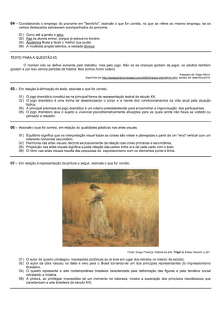 04 – Considerando o emprego do pronome em "demiti-lo", assinale o que for correto, no que se refere ao mesmo emprego, se os
     verbos destacados estivessem acompanhados do pronome.

     01)   Corro até a janela e abro.
     02)   Fez os alunos entrar, porque já estava no horário.
     04)   Ajudemos Rosa a fazer o melhor que puder.
     08)   A modéstia amplia talentos, a vaidade diminui.


TEXTO PARA A QUESTÃO 05

        O homem não se define somente pelo trabalho, mas pelo jogo. Não só as crianças gostam de jogar, os adultos também
gostam e por isso vemos partidas de futebol. Nós somos homo ludens.
                                                                                                                                Adaptado de: Edgar Morin,
                                                   disponível em http://pedagodrama.blogspot.com/2008/04/jogos-dramáticos.html, acesso em Setembro/2010.



05 – Em relação à afirmação do texto, assinale o que for correto.

     01) O jogo dramático constitui-se na principal forma de representação teatral do século XX.
     02) O jogo dramático é uma forma de desentorpecer o corpo e a mente dos condicionamentos da vida atual pela atuação
         lúdica.
     04) A principal premissa do jogo dramático é um roteiro preestabelecido para encaminhar a improvisação dos participantes.
     08) O jogo dramático leva o sujeito a vivenciar psicodramaticamente situações para as quais ainda não havia se voltado ou
         pensado a respeito.


06 – Assinale o que for correto, em relação às qualidades plásticas nas artes visuais.

     01) Equilíbrio significa que na interpretação visual todas as coisas são vistas e planejadas a partir de um "eixo" vertical com um
         referente horizontal secundário.
     02) Harmonia nas artes visuais decorre exclusivamente da relação das cores primárias e secundárias.
     04) Proporção nas artes visuais significa a justa relação das partes entre si e de cada parte com o todo.
     08) O ritmo nas artes visuais resulta das pesquisas do expressionismo com os elementos ponto e linha.


07 – Em relação à representação da pintura a seguir, assinale o que for correto.




                                                                                     Fonte: Graça Proença, História da arte. Trigal de Eliseu Visconti, p.221.

     01) O autor do quadro privilegiou impressões pictóricas ao ar livre em lugar dos retratos no interior de estúdio.
     02) O autor da obra nasceu na Itália e veio para o Brasil tornando-se um dos principais representantes do impressionismo
         brasileiro.
     04) O quadro representa a arte contemporânea brasileira caracterizada pela deformação das figuras e pela temática social
         retratando a miséria.
     08) A pintura, ao privilegiar impressões de um momento na natureza, mostra a superação dos princípios neoclássicos que
         caracterizam a arte brasileira do século XIX.
 
