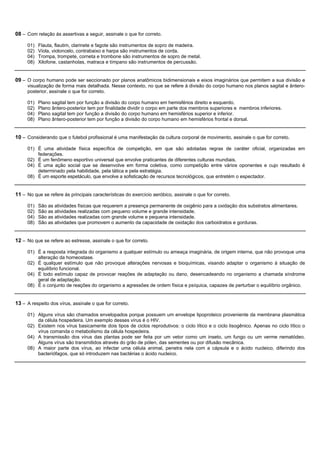 08 – Com relação às assertivas a seguir, assinale o que for correto.

     01)   Flauta, flautim, clarinete e fagote são instrumentos de sopro de madeira.
     02)   Viola, violoncelo, contrabaixo e harpa são instrumentos de corda.
     04)   Trompa, trompete, corneta e trombone são instrumentos de sopro de metal.
     08)   Xilofone, castanholas, matraca e tímpano são instrumentos de percussão.


09 – O corpo humano pode ser seccionado por planos anatômicos bidimensionais e eixos imaginários que permitem a sua divisão e
     visualização de forma mais detalhada. Nesse contexto, no que se refere à divisão do corpo humano nos planos sagital e ântero-
     posterior, assinale o que for correto.

     01)   Plano sagital tem por função a divisão do corpo humano em hemisférios direito e esquerdo.
     02)   Plano ântero-posterior tem por finalidade dividir o corpo em parte dos membros superiores e membros inferiores.
     04)   Plano sagital tem por função a divisão do corpo humano em hemisférios superior e inferior.
     08)   Plano ântero-posterior tem por função a divisão do corpo humano em hemisférios frontal e dorsal.


10 – Considerando que o futebol profissional é uma manifestação da cultura corporal de movimento, assinale o que for correto.

     01) É uma atividade física específica de competição, em que são adotadas regras de caráter oficial, organizadas em
         federações.
     02) É um fenômeno esportivo universal que envolve praticantes de diferentes culturas mundiais.
     04) É uma ação social que se desenvolve em forma coletiva, como competição entre vários oponentes e cujo resultado é
         determinado pela habilidade, pela tática e pela estratégia.
     08) É um esporte espetáculo, que envolve a sofisticação de recursos tecnológicos, que entretém o espectador.


11 – No que se refere às principais características do exercício aeróbico, assinale o que for correto.

     01)   São as atividades físicas que requerem a presença permanente de oxigênio para a oxidação dos substratos alimentares.
     02)   São as atividades realizadas com pequeno volume e grande intensidade.
     04)   São as atividades realizadas com grande volume e pequena intensidade.
     08)   São as atividades que promovem o aumento da capacidade de oxidação dos carboidratos e gorduras.


12 – No que se refere ao estresse, assinale o que for correto.

     01) É a resposta integrada do organismo a qualquer estímulo ou ameaça imaginária, de origem interna, que não provoque uma
         alteração da homeostase.
     02) É qualquer estímulo que não provoque alterações nervosas e bioquímicas, visando adaptar o organismo à situação de
         equilíbrio funcional.
     04) É todo estímulo capaz de provocar reações de adaptação ou dano, desencadeando no organismo a chamada síndrome
         geral de adaptação.
     08) É o conjunto de reações do organismo a agressões de ordem física e psíquica, capazes de perturbar o equilíbrio orgânico.


13 – A respeito dos vírus, assinale o que for correto.

     01) Alguns vírus são chamados envelopados porque possuem um envelope lipoproteico proveniente da membrana plasmática
         da célula hospedeira. Um exemplo desses vírus é o HIV.
     02) Existem nos vírus basicamente dois tipos de ciclos reprodutivos: o ciclo lítico e o ciclo lisogênico. Apenas no ciclo lítico o
         vírus comanda o metabolismo da célula hospedeira.
     04) A transmissão dos vírus das plantas pode ser feita por um vetor como um inseto, um fungo ou um verme nematódeo.
         Alguns vírus são transmitidos através do grão de pólen, das sementes ou por difusão mecânica.
     08) A maior parte dos vírus, ao infectar uma célula animal, penetra nela com a cápsula e o ácido nucleico, diferindo dos
         bacteriófagos, que só introduzem nas bactérias o ácido nucleico.
 