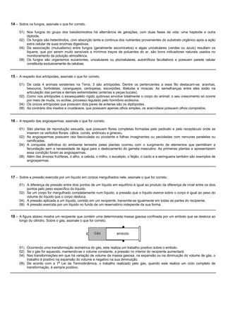 14 – Sobre os fungos, assinale o que for correto.

     01) Nos fungos do grupo dos basidiomicetos há alternância de gerações, com duas fases de vida: uma haploide e outra
         diploide.
     02) Os fungos são heterótrofos, com absorção lenta e contínua dos nutrientes provenientes do substrato orgânico após a ação
         extra celular de suas enzimas digestivas.
     04) Da associação (mutualismo) entre fungos (geralmente ascomicetos) e algas unicelulares (verdes ou azuis) resultam os
         liquens, que por serem muito sensíveis a mínimos traços de poluentes do ar, são bons indicadores naturais usados no
         monitoramento da poluição atmosférica.
     08) Os fungos são organismos eucariontes, unicelulares ou pluricelulares, autotróficos facultativos e possuem parede celular
         constituída exclusivamente de celulose.


15 – A respeito dos artrópodes, assinale o que for correto.

     01) De cada 4 animais existentes na Terra, 3 são artrópodes. Dentre os pertencentes a esse filo destacam-se: aranhas,
         besouros, borboletas, caranguejos, centopeias, escorpiões, libélulas e moscas. As semelhanças entre eles estão na
         articulação das pernas e demais extremidades (antenas e peças bucais).
     02) Como nos artrópodes o exoesqueleto rígido quitinoso envolve totalmente o corpo do animal; o seu crescimento só ocorre
         por meio de muda, ou ecdise, processo regulado pelo hormônio ecdisona.
     04) Os únicos artrópodes que possuem dois pares de antenas são os diplópodes.
     08) Ao contrário dos insetos e crustáceos, que possuem apenas olhos simples, os aracnídeos possuem olhos compostos.


16 – A respeito das angiospermas, assinale o que for correto.

     01) São plantas de reprodução sexuada, que possuem flores completas formadas pelo pedicelo e pelo receptáculo onde se
         inserem os verticilos florais: cálice, corola, androceu e gineceu.
     02) As angiospermas possuem raiz fasciculada ou pivotante e folhas invaginantes ou pecioladas com nervuras paralelas ou
         ramificadas.
     04) A conquista definitiva do ambiente terrestre pelas plantas ocorreu com o surgimento de elementos que permitiram a
         fecundação sem a necessidade de água para o deslocamento do gameta masculino. As primeiras plantas a apresentarem
         essa condição foram as angiospermas.
     08) Além das árvores frutíferas, o alho, a cebola, o milho, o eucalipto, o feijão, o cacto e a seringueira também são exemplos de
         angiospermas.



17 – Sobre a pressão exercida por um líquido em corpos mergulhados nele, assinale o que for correto.
     01) A diferença de pressão entre dois pontos de um líquido em equilíbrio é igual ao produto da diferença de nível entre os dois
         pontos pelo peso específico do líquido.
     02) Se um corpo for mergulhado completamente num líquido, a pressão que o líquido exerce sobre o corpo é igual ao peso do
         volume do líquido que o corpo desloca.
     04) A pressão aplicada a um líquido, contido em um recipiente, transmite-se igualmente em todas as partes do recipiente.
     08) A pressão exercida por um líquido no fundo de um reservatório independe da sua forma.


18 – A figura abaixo mostra um recipiente que contém uma determinada massa gasosa confinada por um embolo que se desloca ao
     longo do cilindro. Sobre o gás, assinale o que for correto.




     01) Ocorrendo uma transformação isométrica do gás, este realiza um trabalho positivo sobre o embolo.
     02) Se o gás for aquecido, mantendo-se o volume constante, a pressão no interior do recipiente aumentará.
     04) Nas transformações em que há variação de volume da massa gasosa, na expansão ou na diminuição do volume de gás, o
         trabalho é positivo na expansão do volume e negativo na sua diminuição.
     08) De acordo com a 1a Lei da Termodinâmica, o trabalho realizado pelo gás, quando este realiza um ciclo completo de
         transformação, é sempre positivo.
 